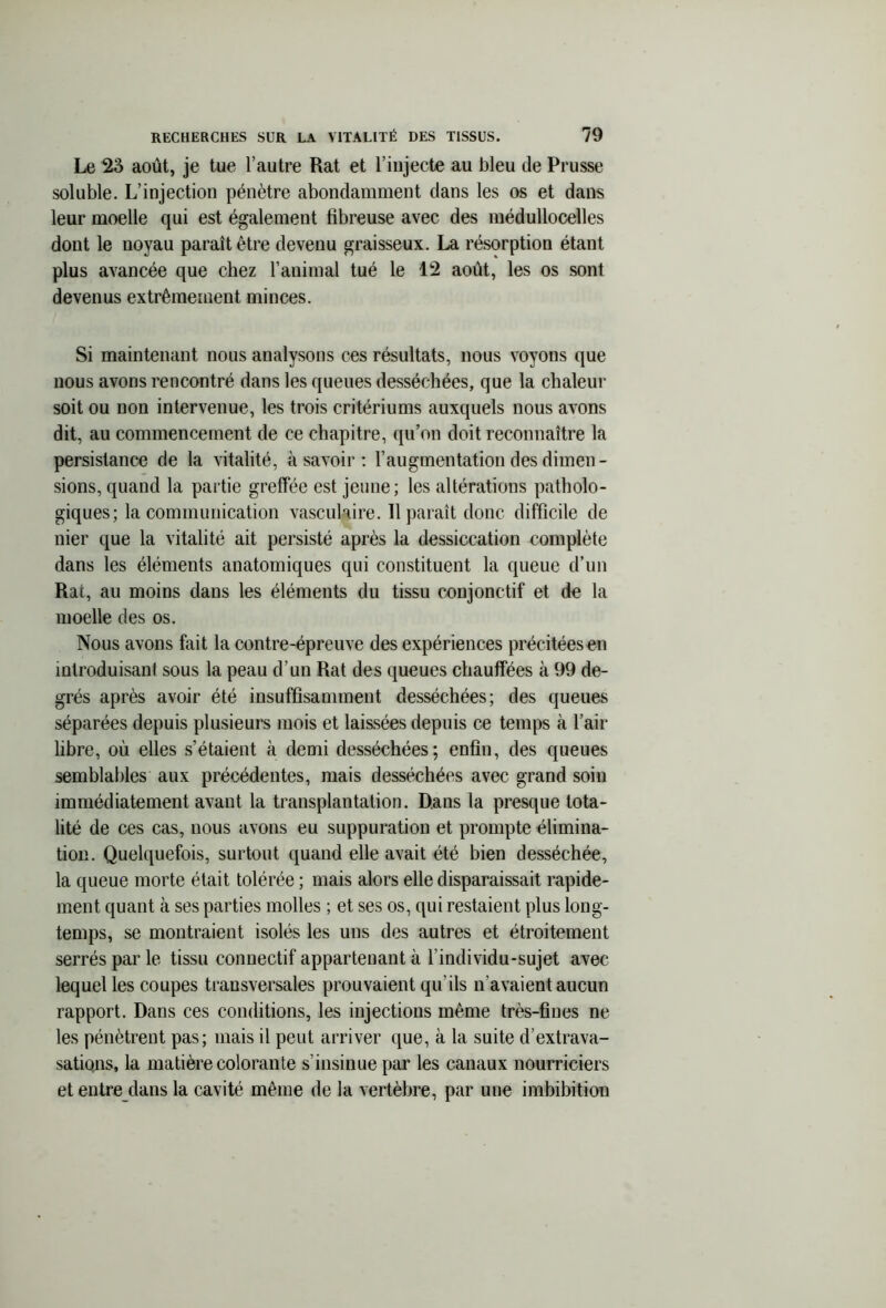 Le 23 août, je tue l’autre Rat et l’injecte au bleu de Prusse soluble. L’injection pénètre abondamment dans les os et dans leur moelle qui est également fibreuse avec des médullocelles dont le noyau paraît être devenu graisseux. La résorption étant plus avancée que chez l’animal tué le 12 août, les os sont devenus extrêmement minces. Si maintenant nous analysons ces résultats, nous voyons que nous avons rencontré dans les queues desséchées, que la chaleur soit ou non intervenue, les trois critériums auxquels nous avons dit, au commencement de ce chapitre, qu’on doit reconnaître la persistance de la vitalité, à savoir : l’augmentation des dimen - sions, quand la partie greffée est jeune; les altérations patholo- giques; la communication vasculaire. 11 paraît donc difficile de nier que la vitalité ait persisté après la dessiccation complète dans les éléments anatomiques qui constituent la queue d’un Rat, au moins dans les éléments du tissu conjonctif et de la moelle des os. Nous avons fait la contre-épreuve des expériences précitées en introduisant sous la peau d’un Rat des queues chauffées à 99 de- grés après avoir été insuffisamment desséchées; des queues séparées depuis plusieurs mois et laissées depuis ce temps à l’air libre, où elles s’étaient à demi desséchées; enfin, des queues semblables aux précédentes, mais desséchées avec grand soin immédiatement avant la transplantation. Dans la presque tota- lité de ces cas, nous avons eu suppuration et prompte élimina- tion. Quelquefois, surtout quand elle avait été bien desséchée, la queue morte était tolérée ; mais alors elle disparaissait rapide- ment quant à ses parties molles ; et ses os, qui restaient plus long- temps, se montraient isolés les uns des autres et étroitement serrés par le tissu connectif appartenant à l’individu-sujet avec lequel les coupes transversales prouvaient qu’ils n’avaient aucun rapport. Dans ces conditions, les injections même très-fines ne les pénètrent pas; mais il peut arriver que, à la suite d’extrava- sations, la matière colorante s’insinue par les canaux nourriciers et entre dans la cavité même de la vertèbre, par une imbibition