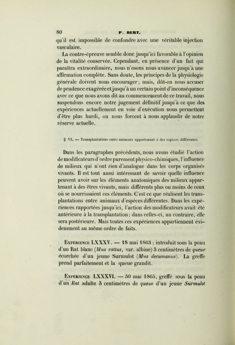 qu’il est impossible de confondre avec une véritable injection vasculaire. La contre-épreuve semble donc jusqu’ici favorable à l’opinion de la vitalité conservée. Cependant, en présence d’un fait qui paraîtra extraordinaire, nous n’osons nous avancer jusqu’à une affirmation complète. Sans doute, les principes de la physiologie générale doivent nous encourager; mais, dût-on nous accuser de prudence exagérée et jusqu’à un certain point d’inconséquence avec ce que nous avons dit au commencement de ce travail, nous suspendons encore notre jugement définitif jusqu’à ce que des expériences actuellement en voie d’exécution nous permettent d’être plus hardi, ou nous forcent à nous applaudir de notre réserve actuelle. § VI. — Transplantations entre animaux appartenant à des espèces différentes. Dans les paragraphes précédents, nous avons étudié l’action de modificateurs d’ordre purement physico-chimiques, l’influence de milieux qui n’ont rien d’analogue dans les corps organisés vivants. Il est tout aussi intéressant de savoir quelle influence peuvent avoir sur les éléments anatomiques des milieux appar- tenant à des êtres vivants, mais différents plus ou moins de ceux où se nourrissaient ces éléments. C’est ce que réalisent les trans- plantations entre animaux d’espèces différentes. Dans les expé- riences rapportées jusqu’ici, l’action des modificateurs avait été antérieure à la transplantation; dans celles-ci, au contraire, elle sera postérieure. Mais toutes ces expériences appartiennent évi- demment au même ordre de faits. Expérience LXXXV. — 18 mai 1803 ; introduit sous la peau d’un Rat hlanc (Mus ratlus, var. albine) 3 centimètres de queue écorchée d’un jeune Surmulot (Mus decumanus). La greffe prend parfaitement et la queue grandit. Expérience LXXXVI. — 30 mai 18G5, greffé sous la peau d’un Rat adulte 3 centimètres de queue d’un jeune Surmulot