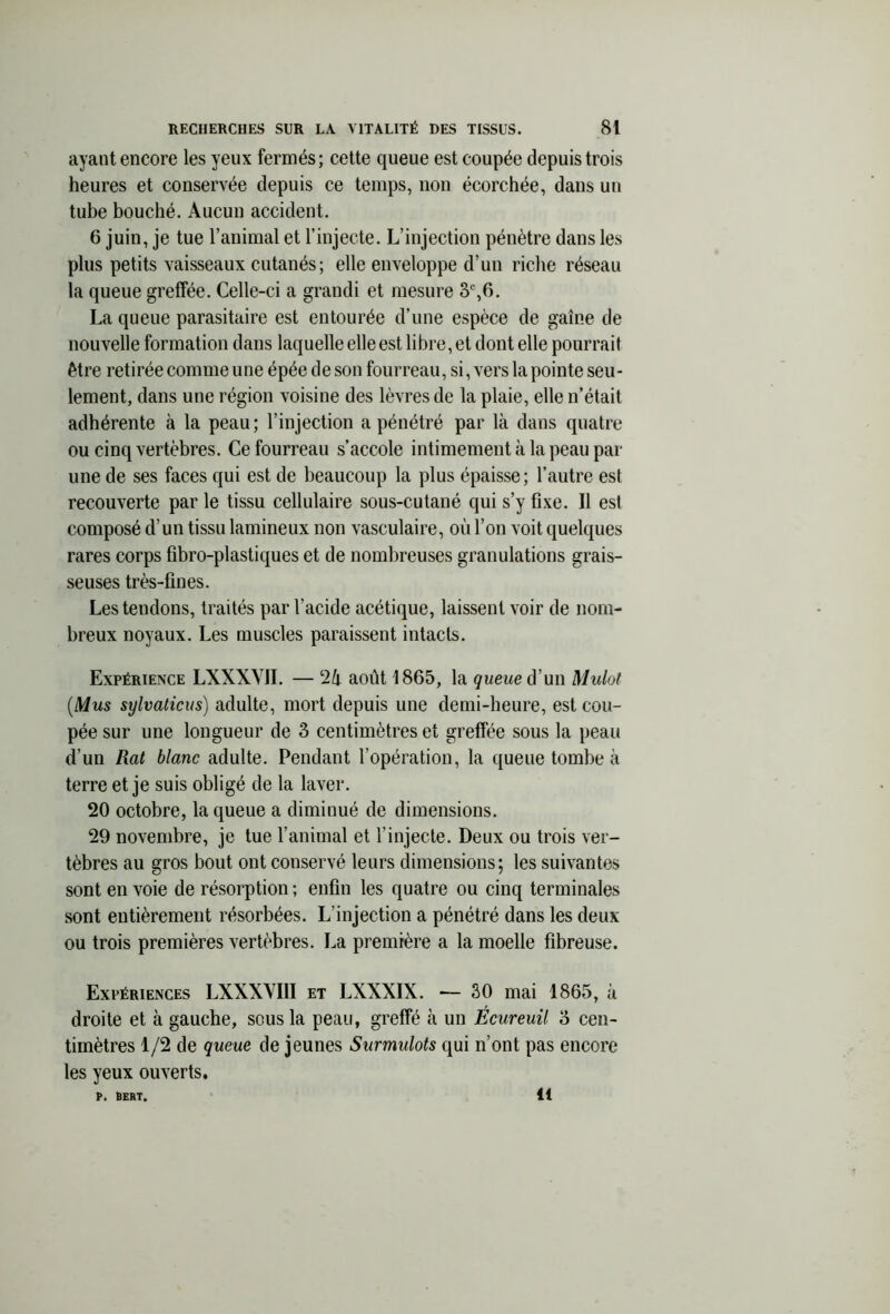 ayant encore les yeux fermés; cette queue est coupée depuis trois heures et conservée depuis ce temps, non écorchée, dans un tube bouché. Aucun accident. 6 juin, je tue l’animal et l’injecte. L’injection pénètre dans les plus petits vaisseaux cutanés; elle enveloppe d’un riche réseau la queue greffée. Celle-ci a grandi et mesure 3e,6. La queue parasitaire est entourée d’une espèce de gaine de nouvelle formation dans laquelle elle est libre, et dont elle pourrait être retirée comme une épée de son fourreau, si, vers la pointe seu- lement, dans une région voisine des lèvres de la plaie, elle n’était adhérente à la peau; l’injection a pénétré par là dans quatre ou cinq vertèbres. Ce fourreau s’accole intimement à la peau par une de ses faces qui est de beaucoup la plus épaisse; l’autre est recouverte par le tissu cellulaire sous-cutané qui s’y fixe. Il est composé d’un tissu lamineux non vasculaire, où l’on voit quelques rares corps fibro-plastiques et de nombreuses granulations grais- seuses très-fines. Les tendons, traités par l’acide acétique, laissent voir de nom- breux noyaux. Les muscles paraissent intacts. Expérience LXXXVII. — 2& août 1865, la queue d’un Mulot (Mus sylvaticus) adulte, mort depuis une demi-heure, est cou- pée sur une longueur de 3 centimètres et greffée sous la peau d’un Rat blanc adulte. Pendant l’opération, la queue tombe à terre et je suis obligé de la laver. 20 octobre, la queue a diminué de dimensions. 29 novembre, je tue l’animal et l’injecte. Deux ou trois ver- tèbres au gros bout ont conservé leurs dimensions; les suivantes sont en voie de résorption ; enfin les quatre ou cinq terminales sont entièrement résorbées. L’injection a pénétré dans les deux ou trois premières vertèbres. La première a la moelle fibreuse. Expériences LXXXVIII et LXXXIX. — 30 mai 1865, à droite et à gauche, sous la peau, greffé à un Écureuil 3 cen- timètres 1/2 de queue de jeunes Surmulots qui n’ont pas encore les yeux ouverts. P. BERT. 11