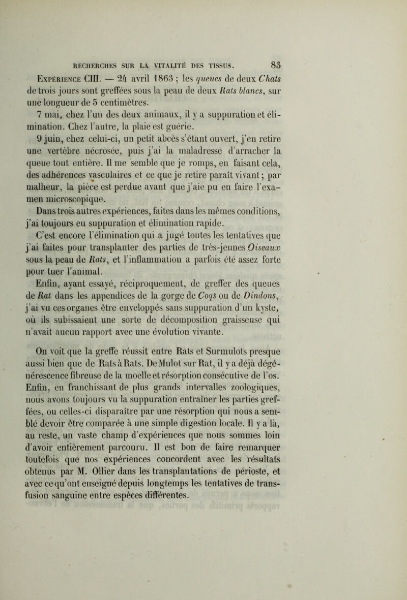 Expérience CTII. — 24 avril 1863 ; les queues de deux Chais de trois jours sont greffées sous la peau de deux Rats blancs, sur une longueur de 5 centimètres. 7 mai, chez l’un des deux animaux, il y a suppuration et éli- mination. Chez l’autre, la plaie est guérie. 9 juin, chez celui-ci, un petit abcès s’étant ouvert, j’en retire une vertèbre nécrosée, puis j’ai la maladresse d’arracher la queue tout entière. Il me semble que je romps, en faisant cela, des adhérences vasculaires et ce que je retire paraît vivant ; par malheur, la pièce est perdue avant que j’aie pu en faire l’exa- men microscopique. Dans trois autres expériences, faites dans les mêmes conditions, j’ai toujours eu suppuration et élimination rapide. C’est encore l’élimination qui a jugé toutes les tentatives que j’ai faites pour transplanter des parties de très-jeunes Oiseaux sous la peau de Rats, et l’inflammation a parfois été assez forte pour tuer l’animal. Enfin, ayant essayé, réciproquement, de greffer des queues de Rat dans les appendices de la gorge de Coqs ou de Dindons, j’ai vu ces organes être enveloppés sans suppuration d’un kyste, où ils subissaient une sorte de décomposition graisseuse qui n’avait aucun rapport avec une évolution vivante. On voit que la greffe réussit entre Rats et Surmulots presque aussi bien que de Rats à Rats. De Mulot sur Rat, il y a déjà dégé- nérescence fibreuse de la moelle et résorption consécutive de l’os. Enfin, en franchissant de plus grands intervalles zoologiques, nous avons toujours vu la suppuration entraîner les parties gref- fées, ou celles-ci disparaître par une résorption qui nous a sem- blé devoir être comparée à une simple digestion locale. Il y a là, au reste, un vaste champ d’expériences que nous sommes loin d’avoir entièrement parcouru. 11 est bon de faire remarquer toutefois que nos expériences concordent avec les résultats obtenus par M. Ollier dans les transplantations de périoste, et avec ce qu’ont enseigné depuis longtemps les tentatives de trans- fusion sanguine entre espèces différentes.