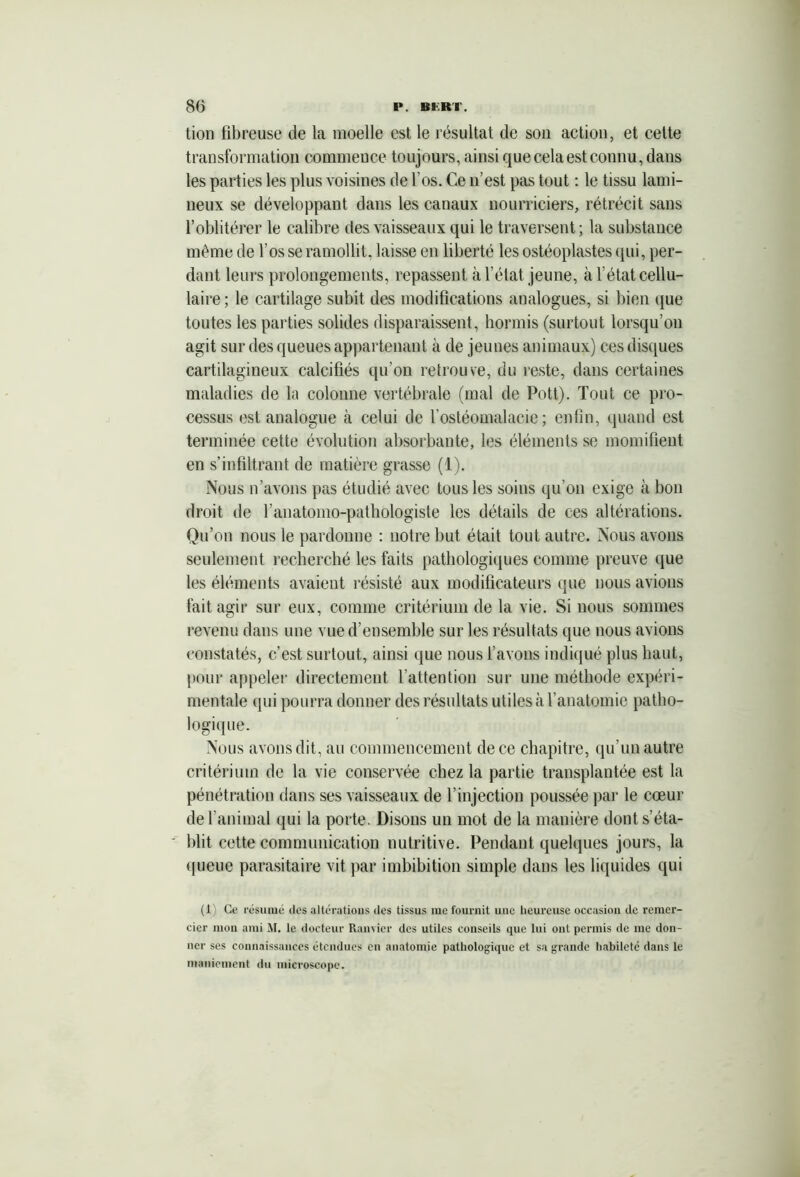 tion fibreuse de la moelle est le résultat de son action, et cette transformation commence toujours, ainsi que cela est connu, dans les parties les plus voisines de l'os. Ce n’est pas tout : le tissu lami- neux se développant dans les canaux nourriciers, rétrécit sans l’oblitérer le calibre des vaisseaux qui le traversent ; la substance même de l’os se ramollit, laisse en liberté les ostéoplastes qui, per- dant leurs prolongements, repassent à l’état jeune, à l’état cellu- laire ; le cartilage subit des modifications analogues, si bien que toutes les parties solides disparaissent, hormis (surtout lorsqu’on agit sur des queues appartenant à de jeunes animaux) ces disques cartilagineux calcifiés qu’on retrouve, du reste, dans certaines maladies de la colonne vertébrale (mal de Pott). Tout ce pro- cessus est analogue à celui de l’ostéomalacie; enfin, quand est terminée cette évolution absorbante, les éléments se momifient en s’infiltrant de matière grasse (1). Nous n’avons pas étudié avec tous les soins qu’on exige à bon droit de l’anatomo-pathologiste les détails de ces altérations. Qu’on nous le pardonne : notre but était tout autre. Nous avons seulement recherché les faits pathologiques comme preuve que les éléments avaient résisté aux modificateurs que nous avions fait agir sur eux, comme critérium de la vie. Si nous sommes revenu dans une vue d’ensemble sur les résultats que nous avions constatés, c’est surtout, ainsi que nous l’avons indiqué plus haut, pour appeler directement l’attention sur une méthode expéri- mentale <pii pourra donner des résultats utiles à l’anatomie patho- logique. Nous avons dit, au commencement de ce chapitre, qu’un autre critérium de la vie conservée chez la partie transplantée est la pénétration dans ses vaisseaux de l’injection poussée par le cœur de l’animal qui la porte. Disons un mot de la manière dont s’éta- blit cette communication nutritive. Pendant quelques jours, la queue parasitaire vit par imbibition simple dans les liquides qui (1) Ce résumé îles altérations îles tissus me fournit une heureuse occasion de remer- cier mon ami M. le docteur Ramier des utiles conseils que lui ont permis de me don- ner ses connaissances étendues en anatomie pathologique et sa grande habileté dans le maniement du microscope.