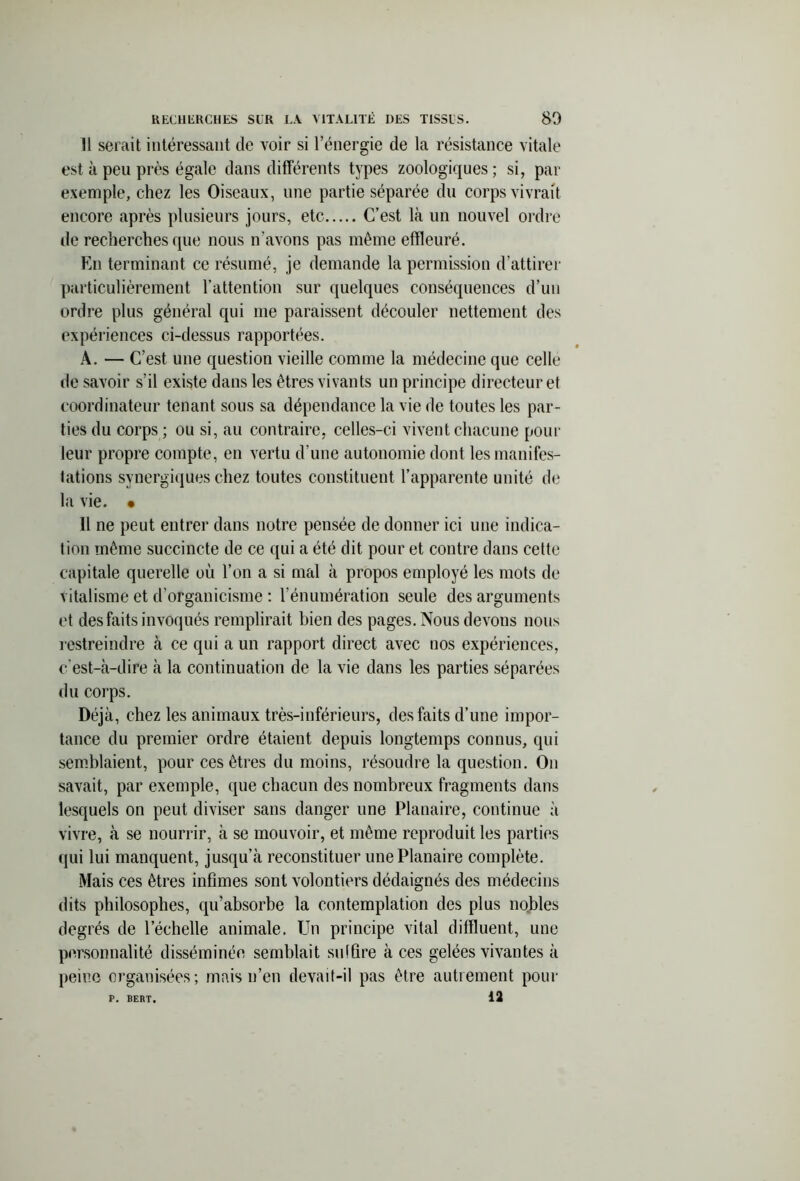Il serait intéressant de voir si l’énergie de la résistance vitale est à peu près égale dans différents types zoologiques ; si, par exemple, chez les Oiseaux, une partie séparée du corps vivrait encore après plusieurs jours, etc C’est là un nouvel ordre de recherches que nous n’avons pas même effleuré. En terminant ce résumé, je demande la permission d’attirer particulièrement l’attention sur quelques conséquences d’un ordre plus général qui me paraissent découler nettement des expériences ci-dessus rapportées. A. — C’est une question vieille comme la médecine que celle de savoir s’il existe dans les êtres vivants un principe directeur et coordinateur tenant sous sa dépendance la vie de toutes les par- ties du corps ; ou si, au contraire, celles-ci vivent chacune pour leur propre compte, en vertu d’une autonomie dont les manifes- tations synergiques chez toutes constituent l’apparente unité de la vie. • 11 ne peut entrer dans notre pensée de donner ici une indica- tion même succincte de ce qui a été dit pour et contre dans cette capitale querelle où l’on a si mal à propos employé les mots de vitalisme et d’organicisme : l’énumération seule des arguments et des faits invoqués remplirait bien des pages. Nous devons nous restreindre à ce qui a un rapport direct avec nos expériences, c’est-à-dire à la continuation de la vie dans les parties séparées du corps. Déjà, chez les animaux très-inférieurs, des faits d’une impor- tance du premier ordre étaient depuis longtemps connus, qui semblaient, pour ces êtres du moins, résoudre la question. On savait, par exemple, que chacun des nombreux fragments dans lesquels on peut diviser sans danger une Planaire, continue à vivre, à se nourrir, à se mouvoir, et même reproduit les parties qui lui manquent, jusqu’à reconstituer une Planaire complète. Mais ces êtres infimes sont volontiers dédaignés des médecins dits philosophes, qu’absorbe la contemplation des plus nobles degrés de l’échelle animale. Un principe vital diffluent, une personnalité disséminée semblait suffire à ces gelées vivantes à peine organisées; mais n’en devait-il pas être autrement pour P. BERT, 12