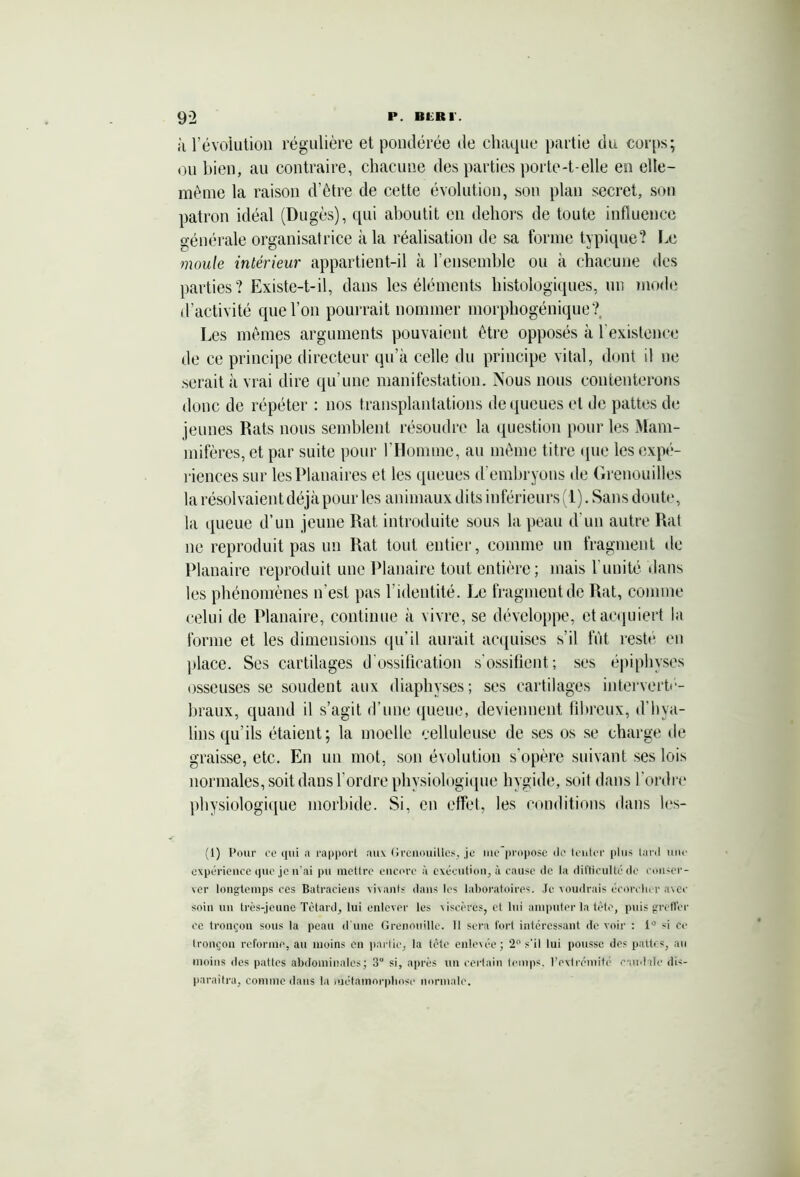 à révolution régulière et pondérée de chaque partie du corps; ou bien, au contraire, chacune des parties porte-t-elle en elle- même la raison d’être de cette évolution, son plan secret, son patron idéal (Dugès), qui aboutit en dehors de toute influence générale organisatrice à la réalisation de sa forme typique? Le moule intérieur appartient-il à l’ensemble ou à chacune des parties? Existe-t-il, dans les éléments histologiques, un mode d’activité que l’on pourrait nommer morphogénique? Les mêmes arguments pouvaient être opposés à l'existence de ce principe directeur qu’à celle du principe vital, dont il ne serait à vrai dire qu’une manifestation. Nous nous contenterons donc de répéter : nos transplantations de queues et de pattes de jeunes Rats nous semblent résoudre la question pour les Mam- mifères, et par suite pour l’Homme, au même titre que les expé- riences sur les Planaires et les queues d’embryons de Grenouilles la résolvaient déjà pour les animaux dits inférieurs (1). Sans doute, la queue d’un jeune Rat introduite sous la peau d'un autre Rat ne reproduit pas un Rat tout entier, comme un fragment de Planaire reproduit une Planaire tout entière; mais l imité dans les phénomènes n'est pas l’identité. Le fragment de Rat, comme celui de Planaire, continue à vivre, se développe, et acquiert la forme et les dimensions qu’il aurait acquises s’il fut resté en place. Ses cartilages d'ossification s’ossifient; ses épiphvses osseuses se soudent aux diaphyses; ses cartilages interverté- braux, quand il s’agit d’une queue, deviennent fibreux, d'hya- lins qu’ils étaient; la moelle celluleuse de ses os se charge de graisse, etc. En un mot, son évolution s'opère suivant ses lois normales, soit dans l'ordre physiologique hygide, soit dans l’ordre physiologique morbide. Si, en effet, les conditions dans les- (1) Pour ce qui a rapport aux Grenouilles, je ute'proposc île tenter plus tard une expérience que je n'ai pu mettre encore à exécution, à cause de la difficulté de conser- ver longtemps ces Batraciens vivants dans les laboratoires. Je voudrais écorcher avec soin un très-jeune Têtard, lui enlever les viscères, et lui amputer la tète, puis greffer ce tronçon sous la peau d'une Grenouille. 11 sera fort intéressant de voir : 1° si ce tronçon reforme, au moins en partie, la tête enlevée; 2° s'il lui pousse des pattes, au moins des pattes abdominales; 3° si, après un certain temps, l'extrémité caudale dis- paraîtra, comme dans la métamorphose normale.