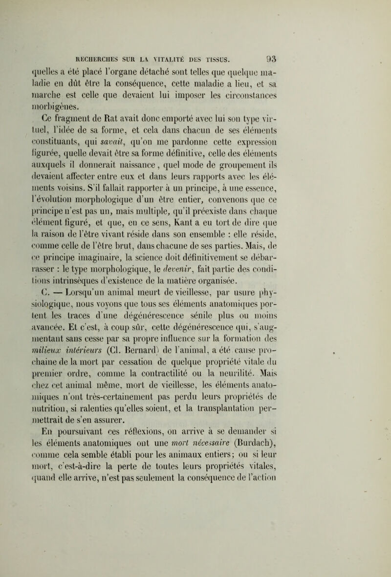 quelles a été placé l’organe détaché sont telles que quelque ma- ladie en dût être la conséquence, cette maladie a lieu, et sa marche est celle que devaient lui imposer les circonstances morbigènes. Ce fragment de Rat avait donc emporté avec lui son type vir- tuel, l’idée de sa forme, et cela dans chacun de ses éléments constituants, qui savait, qu’on me pardonne cette expression iigurée, quelle devait être sa forme définitive, celle des éléments auxquels il donnerait naissance, quel mode de groupement ils devaient affecter entre eux et dans leurs rapports avec les élé- ments voisins. S’il fallait rapporter à un principe, à une essence, l’évolution morphologique d’un être entier, convenons que ce principe n’est pas un, mais multiple, qu’il préexiste dans chaque (dément figuré, et que, en ce sens, Kant a en tort de dire (pie la raison de l’être vivant réside dans son ensemble : elle réside, comme celle de l’être brut, daus chacune de ses parties. Mais, de ce principe imaginaire, la science doit définitivement se débar- rasser : le type morphologique, le devenir, fait partie des condi- tions intrinsèques d’existence de la matière organisée. C. —Lorsqu’un animal meurt de vieillesse, par usure phy- siologique, nous voyons que tous ses éléments anatomiques por- tent les traces d'une dégénérescence sénile plus ou moins avancée. Et c’est, à coup sûr, cette dégénérescence qui, s'aug- mentant sans cesse par sa propre influence sur la formation des milieux intérieurs (Cl. Bernard) de l’animal, a été cause pro- chaine de la mort par cessation de quelque propriété vitale du premier ordre, comme la contractilité ou la neurilité. Mais chez cet animal même, mort de vieillesse, les éléments anato- miques n’ont très-certainement pas perdu leurs propriétés de nutrition, si ralenties qu’elles soient, et la transplantation per- mettrait de s’en assurer. En poursuivant ces réflexions, on arrive à se demander si les éléments anatomiques ont une mort nécessaire (Burdach), comme cela semble établi pour les animaux entiers; ou si leur mort, c’est-à-dire la perte de toutes leurs propriétés vitales, quand elle arrive, n’est pas seulement la conséquence de l’action