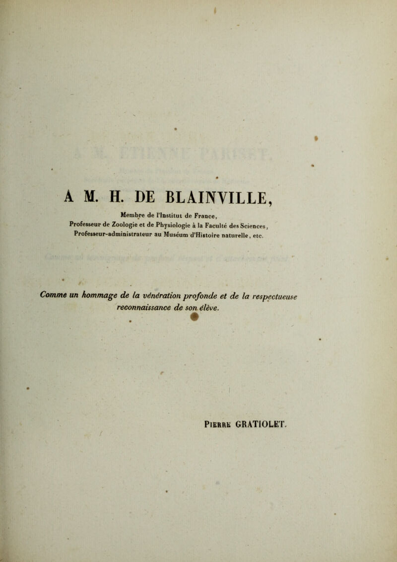 A M. H. DE BLAINVILLE, Membre de l'Institut de France, Professeur de Zoologie et de Physiologie à la Faculté des Sciences, Professeur-administrateur au Muséum d’Histoire naturelle, etc. Comme un hommage de la vénération profonde et de la respectueuse reconnaissance de son élève. /