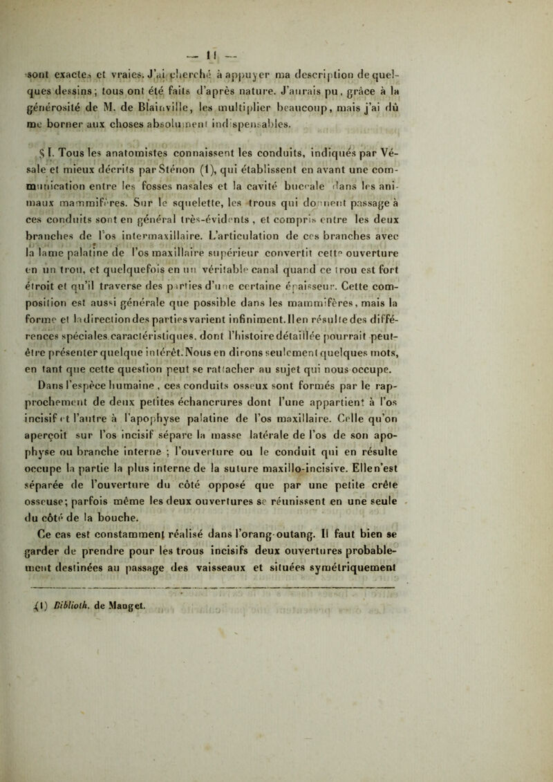 sont exacte.i et vraies. J’ai cherché à appuyer ma description de quel- ques dessins; tous ont été faits d’après nature. J’aurais pu, grâee à la générosité de M. de Blainville, les multiplier beaucoup, mais j’ai dû me borner aux choses absolument indispensables. S ï. Tous les anatomistes connaissent les conduits, indiques par Vé- sale et mieux décrits parSténon (t), qui établissent en avant une com- munication entre les fesses nasales et la cavité buccale dans les ani- maux mammifères. Sur le squelette, les trous qui dorment passage à ces conduits sont en général très-évidents , et compris entre les deux branches de l'os intermaxillaire. L’articulation de ccs branches avec la lame palatine de l’os maxillaire supérieur convertit celte ouverture en un trou, et quelquefois en un véritable canal quand ce trou est fort étroit et qu’il traverse des parties d’une certaine épaisseur. Cette com- position est aussi générale que possible dans les mammifères, mais la forme et tadireciiondes partiesvarient infiniment.lien résulfedcs diffé- rences spéciales caractéristiques, dont l’histoire délai liée pourrait peut- être présenter quelque intérêt.Nousen dirons seulement quelques mots, en tant que cette question peut se rattacher au sujet qui nous occupe. Dans l’espèce humaine , ces conduits osseux sont formés parle rap- prochement de deux petites échancrures dont l’une appartient à l’os incisif et l’autre à l’apophyse palatine de l’os maxillaire. Celle qu’on aperçoit sur l’os incisif sépare la masse latérale de l’os de son apo- physe ou branche interne ; l’ouverture ou le conduit qui en résulte occupe la partie la plus interne de la suture maxillo-incisive. Ellen’est séparée de l’ouverture du côté opposé que par une petite crête osseuse; parfois même les deux ouvertures se réunissent en une seule du côté de la bouche. Ce cas est constamment réalisé dans l’orang outang. Il faut bien se garder de prendre pour les trous incisifs deux ouvertures probable- ment destinées au passage des vaisseaux et situées symétriquement ^1) Bibliolh. de Maaget.