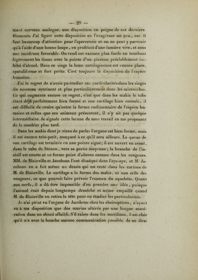 — 20 - ment nerveux analogue, une disposition en peigne de ces derniers filaments. J’ai figuré cette disposition en l’exagérant un peu, car il faut beaucoup d’attention pour l’apercevoir et on ne peut y parvenir qu’à l’aide d’une bonne loupe , en profitant d’une lumière vive, et sous une incidence favorable. On rend cet examen plus facile en touchant légèrement les tissus avec la pointe d’un pinceau préalablement im- bibé d’alcool. Dans ce singe la lame cartilagineuse est encore plane, spatuliforme et fort petite. C’est toujours la disposition de l'espèce humaine. J’ai le regret de n’avoir pu étudier ces particularités dans les singes du nouveau continent et plus particulièrement dans les mierocèbes. Ce qui augmente encore ce regret, c’est que dans les makis le tube étant déjSparfaitement bien formé et son cartilage bien enroulé, il est difficile de croire qu’entre la forme rudimentaire de l’espèce hu- maine et celles que ces animaux présentent, il n’y ait pas quelque intermédiaire. Je signale cette lacune de mon travail en me proposant de la combler plus tard. Dans les makis dont je viens de parler l’organe est bien formé, mais il est encore très-petit, comparé à ce qu’il sera ailleurs. La queue de son cartilage est terminée en une pointe aiguë; il est ouvert en avant, dans le tube de Sténon , vers sa partie moyenne; la branche de l’in- cisif est courte et ne forme point d’aileron comme dans les rongeurs. MM. de Blainville et Jacobson l’ont disséqué dans l’aye-aye, et M. Ja- cobson en a fait même un dessin qui est resté dans les carions de M. de Blainville. Le cartilage a la forme des makis, et non celle des rongeurs, ce que pouvait faire prévoir l’examen du squelette. Quant aux nerfs, il a dû être impossible d’en prendre une idée, puisque l’animal était depuis longtemps desséché et même empaillé quand M. de Blainville en retira la tête pour en étudier les particularités. Je n’ai point vu l’organe de Jacobson chez les chéiroptères , n’ayant eu à ma disposition que des murins altérés par une longue macé- ration dans un alcool affaibli. S’il existe dans les noctilions, il est clair qu’il n’a avec la bouche aucune communication possible. Je ne dirai