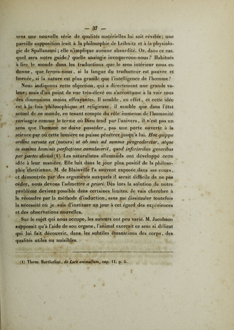 sens une nouvelle série de qualités matérielles lui soit révélée; une pareille supposition irait à la philosophie de Leibnitz et à la physiolo- gie de Spallanzani ; elle n’implique aucune absurdité. Or, dans ce cas, quel sera notre guide? quelle analogie invoquerons-nous? Habitués à lire le monde dans les traductions que le sens intérieur nous en donne, que ferons-nous, si la langue du traducteur est pauvre et bornée, si la nature est plus grande que l’intelligence de l’homme? Nous indiquons cette objection, qui a directement une grande va- leur; mais d’un point de vue très-élevé on s’accoutume à la voir sous des dimensions moins effrayantes. 11 semble, en effet, et celte idée est à la fois philosophique et religieuse, il semble que dans l’état actuel de ce monde, en tenant compte du rôle immense de l’humanité envisagée comme le terme où Dieu tend par l’univers, il n’est pas un sens que l’homme ne doive posséder, pas une porte ouverte à la science par où cette lumière ne puisse pénétrer jusqu’à lui. Hoc quippe ordine versata est (natura) ut ab imis ad su/nma progrederetur, atque in sumrna horninis perfeclione cumulaverit, quod inferioribus generibus per partes divisit{ 1). Les naturalistes allemands ont développé cette idée à leur manière. Elle luit dans le jour plus positif de la philoso- phie chrétienne. M. de Blainville l’a souvent exposée dans ses cours, et démontrée par des arguments auxquels il serait difficile de ne pas céder, nous devons l’admettre a priori. Dès lors la solution de notre problème devient possible dans certaines limites. Je vais chercher à le résoudre par la méthode d’induction, sans me dissimuler toutefois la nécessité où je suis d’instituer un jour à cet égard des expériences et des observations nouvelles. Sur le sujet qui nous occupe, les auteurs ont peu varié. M. Jacobson supposait qu’à l’aide de son organe, l’animal exerçait ce sens si délicat qui lui fait découvrir, dans les subtiles émanations des corps, des qualités utiles ou nuisibles.