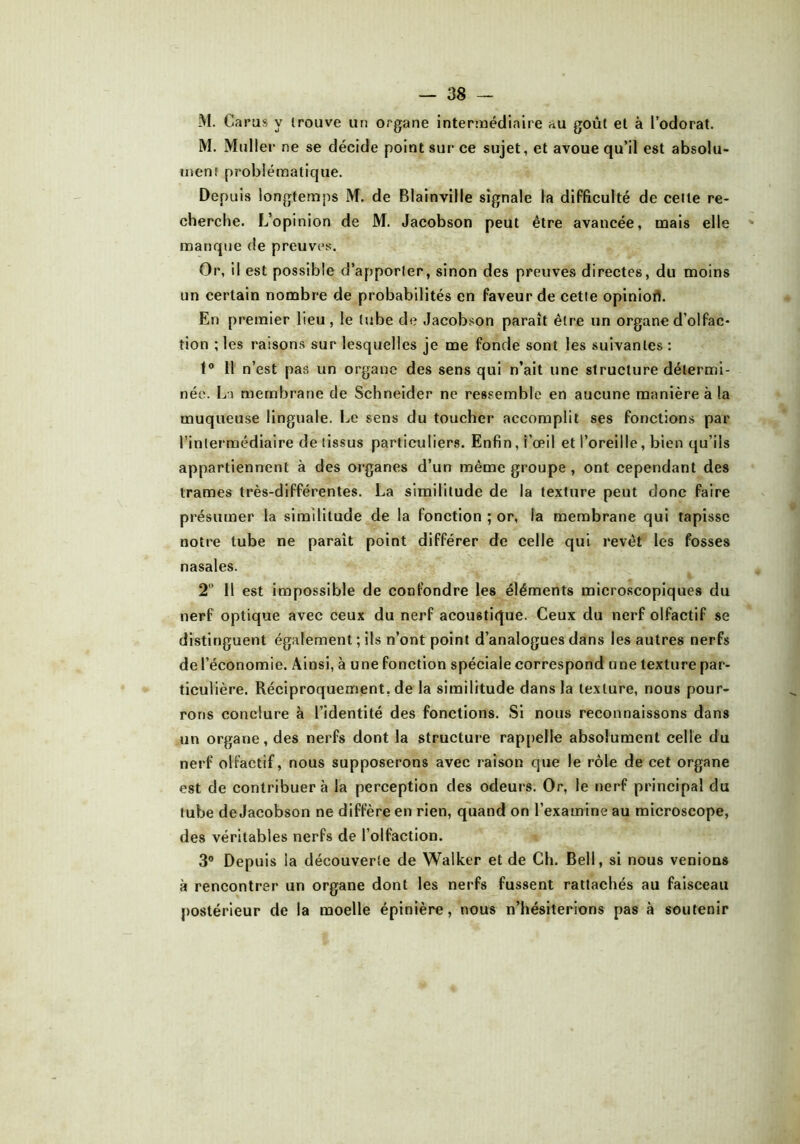 M. Garas y trouve an organe intermédiaire au goût et à l’odorat. M. Muller ne se décide point sur ce sujet, et avoue qu’il est absolu- ment problématique. Depuis longtemps M. de Blainville signale la difficulté de cette re- cherche. L’opinion de M. Jacobson peut être avancée, mais elle manque de preuves. Or, il est possible d’apporter, sinon des preuves directes, du moins un certain nombre de probabilités en faveur de cette opiniori. En premier lieu, le tube de Jacobson paraît être un organe d’olfac- tion ; les raisons sur lesquelles je me fonde sont les suivantes : t° 11 n’est pas un organe des sens qui n’ait une structure détermi- née. La membrane de Schneider ne ressemble en aucune manière à la muqueuse linguale. Le sens du toucher accomplit ses fonctions par l’intermédiaire de tissus particuliers. Enfin, i’œil et l’oreille, bien qu’ils appartiennent à des organes d’un même groupe , ont cependant des trames très-différentes. La similitude de la texture peut donc faire présumer la similitude de la fonction ; or, la membrane qui tapisse notre tube ne paraît point différer de celle qui revêt les fosses nasales. 2 Il est impossible de confondre les éléments microscopiques du nerf optique avec ceux du nerf acoustique. Ceux du nerf olfactif se distinguent également; ils n’ont point d’analogues dans les autres nerfs de l’économie. Ainsi, à une fonction spéciale correspond une texture par- ticulière. Réciproquement, de la similitude dans la texture, nous pour- rons conclure à l’identité des fonctions. Si nous reconnaissons dans un organe, des nerfs dont la structure rappelle absolument celle du nerf olfactif, nous supposerons avec raison que le rôle de cet organe est de contribuera la perception des odeurs. Or, le nerf principal du tube de Jacobson ne diffère en rien, quand on l’examine au microscope, des véritables nerfs de l’olfaction. 3° Depuis la découverte de Walker et de Ch. Bell, si nous venions à rencontrer un organe dont les nerfs fussent rattachés au faisceau postérieur de la moelle épinière, nous n’hésiterions pas à soutenir