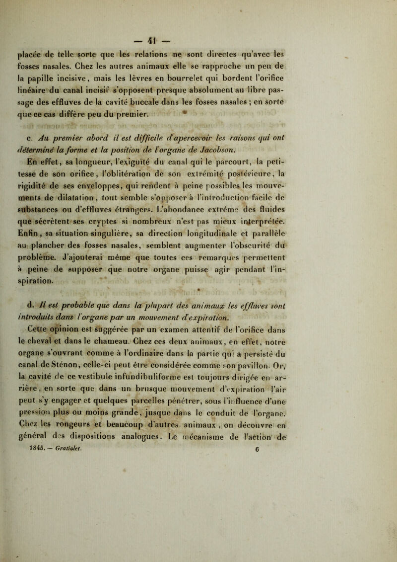 — 41 placée de telle sorte que les relations ne sont directes qu’avec les fosses nasales. Chez les autres animaux elle se rapproche un peu de la papille incisive, mais les lèvres en bourrelet qui bordent l’orifice linéaire du canal incisif s’opposent presque absolument au libre pas- sage des effluves de la cavité buccale dans les fosses nasales ; en sorte que ce cas diffère peu du premier. c. Au premier abord il est difficile d'apercevoir les raisons qui ont déterminé la forme et la position de l'organe de Jacobson. En effet, sa longueur, l’exiguïté du canal qui le parcourt, la peti- tesse de son orifice, l’oblitération de son extrémité postérieure, la rigidité de ses enveloppes, qui rendent à peine possibles les mouve- ments de dilatation, tout semble s’opposera l’introduction facile de substances ou d’effluves étrangers. L’abondance extrême des fluides que sécrètent ses cryptes si nombreux n’est pas mieux interprétée. Enfin, sa situation singulière, sa direction longitudinale et parallèle au plancher des fosses nasales, semblent augmenter l’obscurité du problème. J’ajouterai même que toutes ces remarques permettent à peine de supposer que notre organe puisse agir pendant l’in- spiration. c. , ~ VfrjjlL • ' . ■ ! t* i'f*. * * VuJjjrr ; :!! • ,> 4 J!* TJ d. Il est probable que dans la plupart des animaux les effluves sont introduits dans l'organe par un mouvement d'expiration. Cette opinion est suggérée par un examen attentif de l’orifice dans le cheval et dans le chameau. Chez ces deux animaux, en effet, notre organe s’ouvrant comme à l’ordinaire dans la partie qui a persisté du canal deSténon, celle-ci peut être considérée comme son pavillon. Or, la cavité de ce vestibule infundibuliforme est toujours dirigée en ar- rière, en sorte que dans un brusque mouvement d’expiration l’air peut s’y engager et quelques parcelles pénétrer, sous l’influence d’une pression plus ou moins grande, jusque dans le conduit de l’organe. Chez les rongeurs et beaucoup d’autres animaux , on découvre en général des dispositions analogues. Le mécanisme de l’aétion de 1845. — Gratiolet.