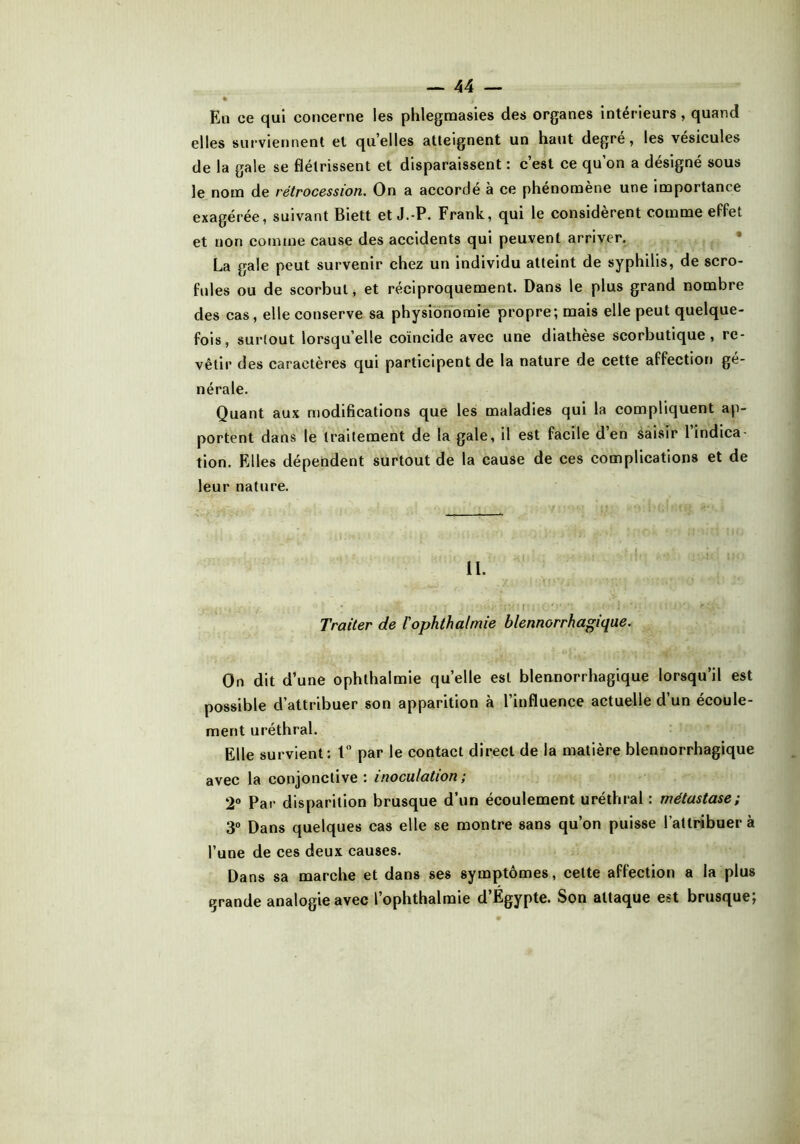 • jf* En ce qui concerne les phlegmasies des organes intérieurs , quand elles surviennent et quelles atteignent un haut degré, les vésicules de la gale se flétrissent et disparaissent : c’est ce qu’on a désigné sous le nom de rétrocession. On a accordé à ce phénomène une importance exagérée, suivant Biett et J.-P. Frank, qui le considèrent comme effet et non comme cause des accidents qui peuvent arriver. La gale peut survenir chez un individu atteint de syphilis, de scro- fules ou de scorbut, et réciproquement. Dans le plus grand nombre des cas, elle conserve sa physionomie propre; mais elle peut quelque- fois, surtout lorsqu’elle coïncide avec une diathèse scorbutique, re- vêtir des caractères qui participent de la nature de cette affection gé- nérale. Quant aux modifications que les maladies qui la compliquent ap- portent dans le traitement de la gale, il est facile d’en saisir 1 indica- tion. Elles dépendent surtout de la cause de ces complications et de leur nature. II. Traiter de l'ophthalmie blennorrhagique. On dit d’une ophthalmie quelle est blennorrhagique lorsqu’il est possible d’attribuer son apparition à l’influence actuelle d’un écoule- ment uréthral. Elle survient: 1° par le contact direct de la matière blennorrhagique avec la conjonctive: inoculation; 2° Par disparition brusque d’un écoulement uréthral : métastase; 3° Dans quelques cas elle se montre sans qu’on puisse l’attribuera l’une de ces deux causes. Dans sa marche et dans ses symptômes, cette affection a la plus grande analogie avec l’ophthalmie d’Egypte. Son attaque est brusque;