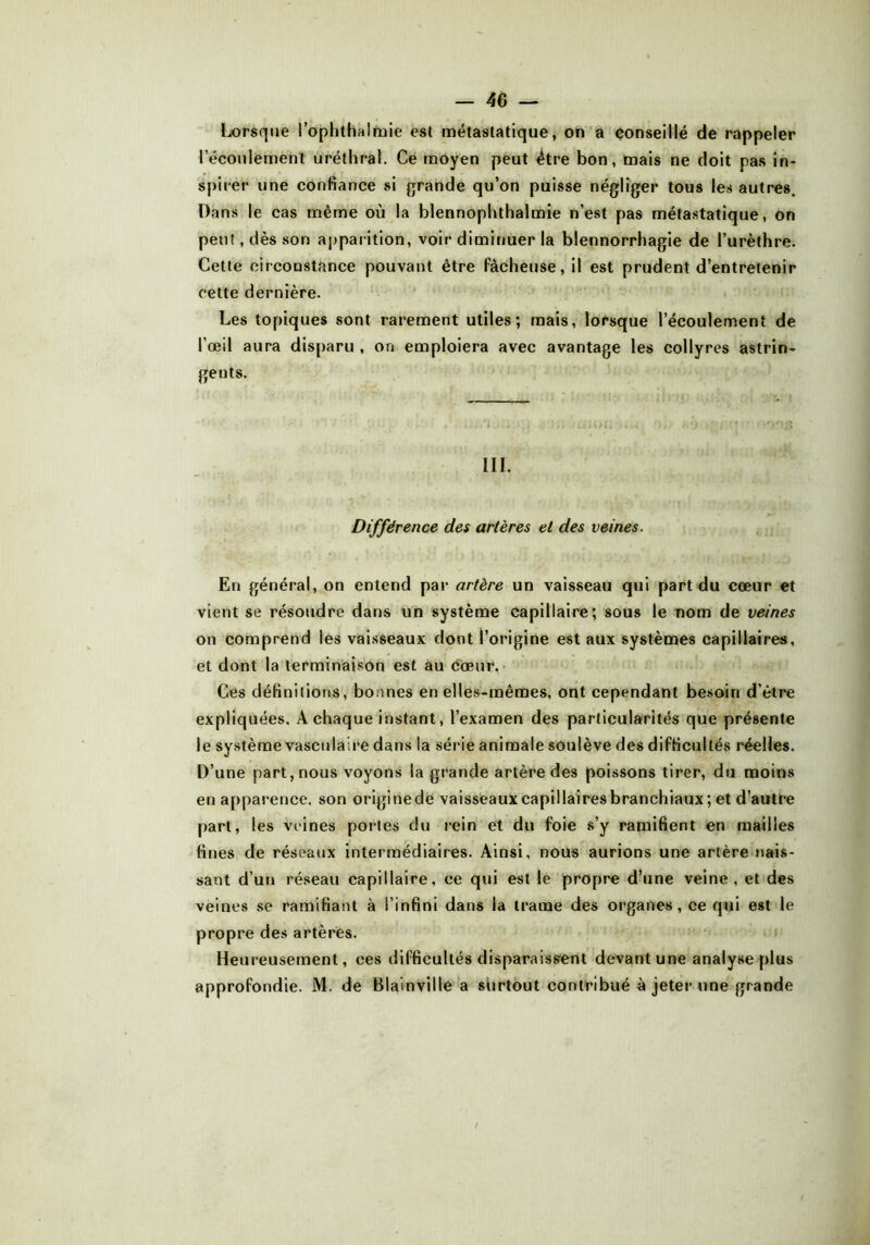 Lorsque l’ophthalmie est métastatique, on a conseillé de rappeler l’écoulement uréthral. Ce moyen peut être bon, mais ne doit pas in- spirer une confiance si grande qu’on puisse négliger tous les autres. Dans le cas même où la blennophthalmie n’est pas métastatique, on peut, dès son apparition, voir diminuer la blennorrhagie de l’urèthre. Cette circonstance pouvant être fâcheuse, il est prudent d’entretenir cette dernière. Les topiques sont rarement utiles; mais, lorsque l’écoulement de l’œil aura disparu , on emploiera avec avantage les collyres astrin- gents. III. Différence des artères et des veines. En général, on entend par artère un vaisseau qui part du cœur et vient se résoudre dans un système capillaire; sous le nom de veines on comprend les vaisseaux dont l’origine est aux systèmes capillaires, et dont la terminaison est au cœur. Ces définitions, bonnes en elles-mêmes, ont cependant besoin d’être expliquées. A chaque instant, l’examen des particularités que présente le système vasculaire dans la série animale soulève des difficultés réelles. D’une part, nous voyons la grande artère des poissons tirer, du moins en apparence, son origine de vaisseaux capillaires branchiaux; et d’autCe part, les veines portes du rein et du foie s’y ramifient en mailles fines de réseaux intermédiaires. Ainsi, nous aurions une artère nais- sant d’un réseau capillaire, ce qui est le propre d’une veine, et des veines se ramifiant à l’infini dans la trame des organes, ce qui est le propre des artères. Heureusement, ces difficultés disparaissent devant une analyse plus approfondie. M. de Blain vil le a surtout contribué à jeter une grande /