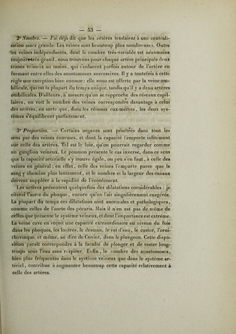 2° Nombre. — J’ai déjà dit que les artères tendaient à une centrali- sation assez grande. Les veines sont beaucoup plus nombreuses. Outre des veines indépendantes, dont le nombre très-variable est néanmoins toujourMrès-grand , nous trouvons pour chaque artère principale deux troncs veineux au moins, qui s’enlacent parfois autour de l’artère en formant entre elles des anastomoses successives. 11 y a toutefois à cette règle une exception bien connue : elle nous est offerte par la veine om- bilicale, qui est la plupart du temps unique, tandis qu'il y a deux artères ombilicales. D’ailleurs , à mesure qu’on se rapproche des réseaux capil- laires, on voit le nombre des veines correspondre davantage à celui des artères, en sorte que, clans les réseaux eux-mêmes, les deux sys- tèmes s’équilibrent parfaitement. 3° Proportion. — Certains organes sont pénétrés dans tous les sens par des veines énormes, et dont la capacité l’emporte infiniment sur celle des artères. Tel est le (oie, qu’on pourrait regarder comme un ganglion veineux. Le poumon présente le cas inverse, dans ce sens que la capacité artérielle s’y trouve égale, ou peu s’en faut, à celle des veines en général; en effet, celle des veines l’emporte parce que le sang y chemine plus lentement, et le nombre et la largeur des canaux doivent suppléer à la rapidité de l’écoulement. Les artères présentent quelquefois des dilatations considérables : je citerai l’aorte du phoque, encore qu’on l’ait singulièrement exagérée. La plupart du temps ces dilatations sont anormales et pathologiques, comme celles de l’aorte des pécaris. Mais il n’en est pas de même de celles que présente le système veineux, et dont l’importance est extrême. La veine cave en reçoit une capacité extraordinaire au niveau du foie dans les phoques, les loutres, le desman, le rat d’eau, le castor, l’orni- thorinque, et même, au dire de Cuvier, dans le plongeon. Cette dispo- sition paraît correspondre à la faculté de plonger et de rester long- temps sous l’eau sans respirer. Enfin , le nombre des anastomoses, bien plus fréquentes dans le système veineux que dans le système ar- tériel, contribue à augmenter beaucoup cette capacité relativement à celle des artères.