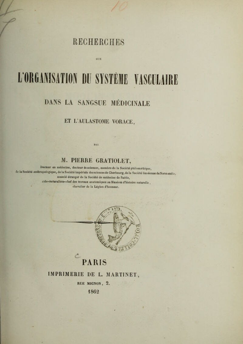 RECHERCHES I/0IIG1NIS1TI0» DANS LA mmm SANGSUE MÉDICINALE ET L AULASTOME VORACE, M. PIERRE GRATIOLET, Docteur en médecine, docteur ès sciences, membre de la Société philomathique, de la Société anthropologique, de la Société impériale dessciences de Cherbourg, de la Société linnéenne de Normandie, associé étranger de la Société de médecine de Suède, aide-naturaiiste-chef des travaux anatomiques au Muséum d’histoire naturelle , chevalier de la Légion d’honneur. PARIS IMPRIMERIE DE L. MARTINET, RUE MIGNON, 2. 1862