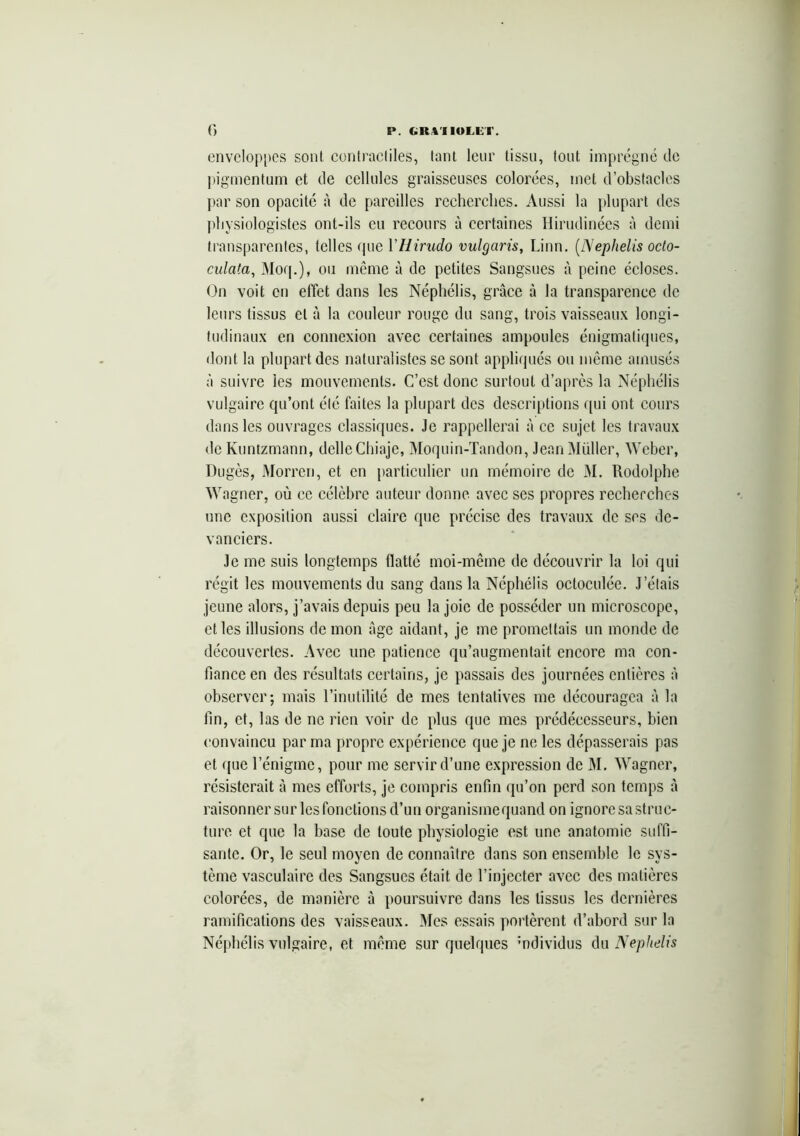enveloppes sont contractiles, tant leur tissu, tout imprégné de pigmentum et de cellules graisseuses colorées, met d’obstacles par son opacité à de pareilles recherches. Aussi la plupart des physiologistes ont-ils eu recours à certaines Hirudinées à demi transparentes, telles que YHirudo vulgaris, Linn. (Nephelis octo- culata, Moq.), ou même à de petites Sangsues à peine écloses. On voit en effet dans les Néphélis, grâce à la transparence de leurs tissus et à la couleur rouge du sang, trois vaisseaux longi- tudinaux en connexion avec certaines ampoules énigmatiques, dont la plupart des naturalistes se sont appliqués ou même amusés à suivre les mouvements. C’est donc surtout d’après la Néphélis vulgaire qu’ont été faites la plupart des descriptions qui ont cours dans les ouvrages classiques. Je rappellerai à ce sujet les travaux de Kuntzmann, délieChiaje, Moquin-Tandon, Jean Müller, Weber, Dugès, Morren, et en particulier un mémoire de M. Rodolphe Wagner, où ce célèbre auteur donne avec ses propres recherches une exposition aussi claire que précise des travaux de ses de- vanciers. Je me suis longtemps (latte moi-même de découvrir la loi qui régit les mouvements du sang dans la Néphélis octoculée. J’étais jeune alors, j’avais depuis peu la joie de posséder un microscope, et les illusions de mon âge aidant, je me promettais un monde de découvertes. Avec une patience qu’augmentait encore ma con- fiance en des résultats certains, je passais des journées entières à observer-, mais l’inutilité de mes tentatives me découragea à la fin, et, las de ne rien voir de plus que mes prédécesseurs, bien convaincu par ma propre expérience que je ne les dépasserais pas et que l’énigme, pour me servir d’une expression de M. Wagner, résisterait à mes efforts, je compris enfin qu’on perd son temps à raisonner sur les fonctions d’un organisme quand on ignore sa struc- ture et que la base de toute physiologie est une anatomie suffi- sante. Or, le seul moyen de connaître dans son ensemble le sys- tème vasculaire des Sangsues était de l’injecter avec des matières colorées, de manière à poursuivre dans les tissus les dernières ramifications des vaisseaux. Mes essais portèrent d’abord sur la Néphélis vulgaire, et même sur quelques mdividus du Nephelis