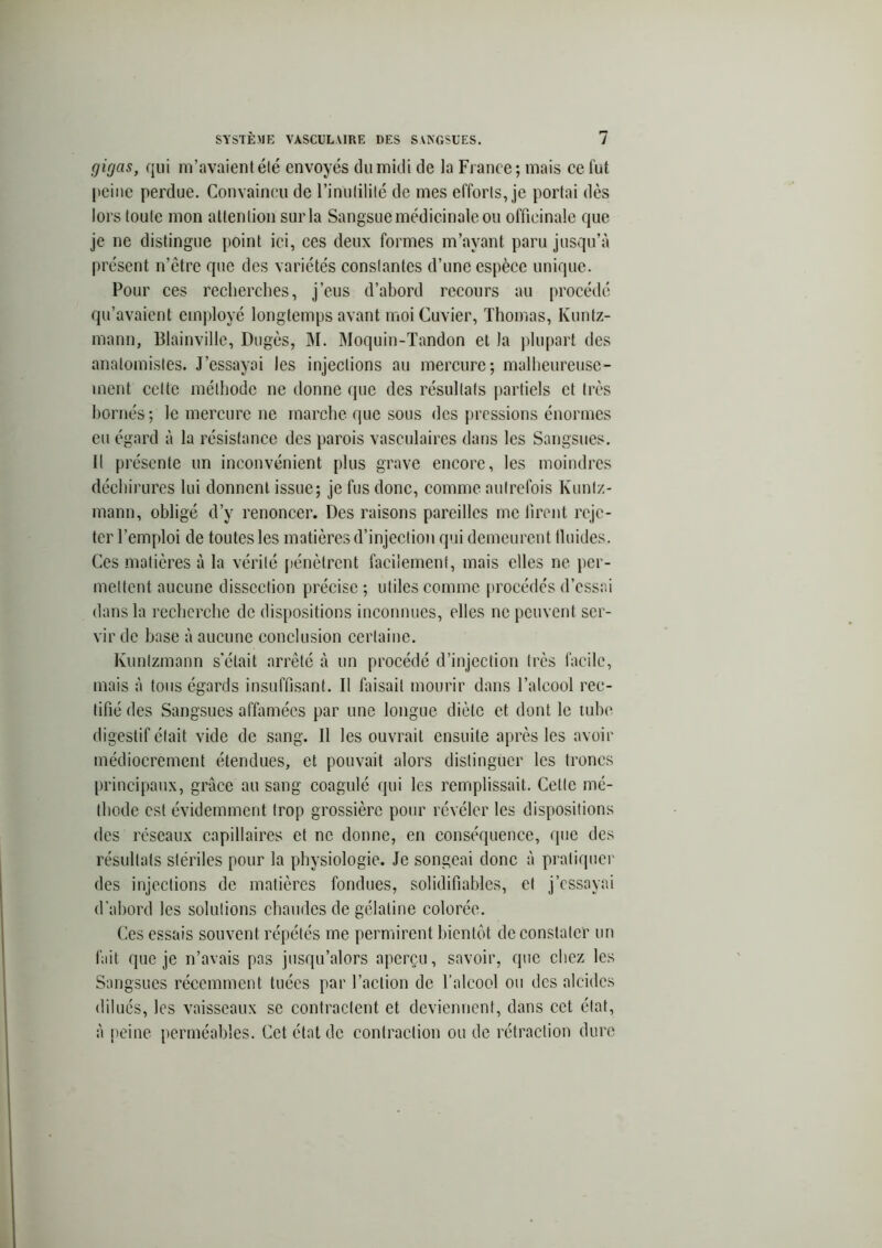 c/irjas, qui m’avaient été envoyés du midi de la France; mais ce fut peine perdue. Convaincu de l’inutilité de mes efforts, je portai dès lors toute mon attention sur la Sangsue médicinale ou officinale que je ne distingue point ici, ces deux formes m’avant paru jusqu’à présent n’être que des variétés constantes d’une espèce unique. Pour ces recherches, j’eus d’abord recours au procédé qu’avaient employé longtemps avant moi Cuvier, Thomas, Kuntz- mann, Blainville, Dugès, M. Moquin-Tandon et la plupart des anatomistes. J’essayai les injections au mercure; malheureuse- ment cette méthode ne donne que des résultats partiels et très bornés; le mercure ne marche que sous des pressions énormes eu égard à la résistance des parois vasculaires dans les Sangsues. Il présente un inconvénient plus grave encore, les moindres déchirures lui donnent, issue; je fus donc, comme autrefois Kunlz- mann, obligé d’y renoncer. Des raisons pareilles me firent reje- ter l’emploi de toutes les matières d’injection qui demeurent lluides. Ces matières à la vérité pénètrent facilement, mais elles ne per- mettent aucune dissection précise ; utiles comme procédés d’essai dans la recherche de dispositions inconnues, elles ne peuvent ser- vir de base à aucune conclusion certaine. Kunlzmann s'était arrêté à un procédé d’injection très facile, mais à tous égards insuffisant. Il faisait mourir dans l’alcool rec- tifié des Sangsues affamées par une longue diète et dont le tube digestif était vide de sang. Il les ouvrait ensuite après les avoir médiocrement étendues, et pouvait alors distinguer les troncs principaux, grâce au sang coagulé qui les remplissait. Cette mé- thode est évidemment trop grossière pour révéler les dispositions des réseaux capillaires et ne donne, en conséquence, que des résultats stériles pour la physiologie. Je songeai donc à pratiquer des injections de matières fondues, solidifiables, et j’essayai d’abord les solutions chaudes de gélatine colorée. Ces essais souvent répétés me permirent bientôt de constater un fait que je n’avais pas jusqu’alors aperçu, savoir, que chez les Sangsues récemment tuées par l’action de l’alcool on des alcidcs dilués, les vaisseaux se contractent et deviennent, dans cet état, à peine perméables. Cet état de contraction ou de rétraction dure