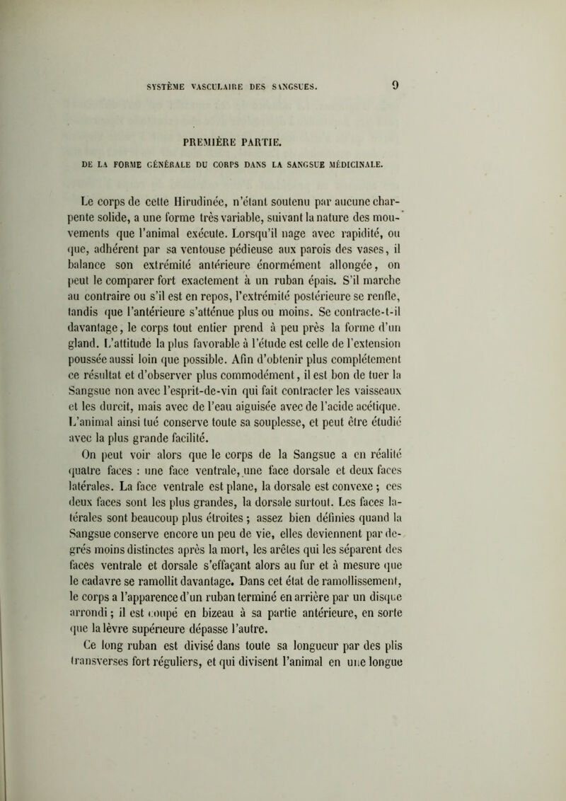 PREMIÈRE PARTIE. DE LA FORME GÉNÉRALE DU CORPS DANS LA SANGSUE MÉDICINALE. Le corps de cette Hirudinée, n’étant soutenu par aucune char- pente solide, a une forme très variable, suivant la nature des mou- vements que l’animal exécute. Lorsqu’il nage avec rapidité, ou que, adhérent par sa ventouse pédieuse aux parois des vases, il balance son extrémité antérieure énormément allongée, on peut le comparer fort exactement à un ruban épais. S’il marche au contraire ou s’il est en repos, l’extrémité postérieure se renfle, tandis que l’antérieure s’atténue plus ou moins. Se contracte-t-il davantage, le corps tout entier prend à peu près la forme d’un gland. L’attitude la plus favorable à l’étude est celle de l’extension poussée aussi loin que possible. Afin d’obtenir plus complètement ce résultat et d’observer plus commodément, il est bon de tuer la Sangsue non avec l’esprit-de-vin qui fait contracter les vaisseaux et les durcit, mais avec de l’eau aiguisée avec de l’acide acétique. L’animal ainsi tué conserve toute sa souplesse, et peut être étudié avec la plus grande facilité. On peut voir alors que le corps de la Sangsue a en réalité quatre faces : une face ventrale, une face dorsale et deux faces latérales. La face ventrale est plane, la dorsale est convexe ; ces deux faces sont les plus grandes, la dorsale surtout. Les faces la- térales sont beaucoup plus étroites ; assez bien définies quand la Sangsue conserve encore un peu de vie, elles deviennent par de- grés moins distinctes après la mort, les arêtes qui les séparent des faces ventrale et dorsale s’effaçant alors au fur et à mesure que le cadavre se ramollit davantage. Dans cet état de ramollissement, le corps a l’apparence d’un ruban terminé en arrière par un disque arrondi ; il est coupé en bizeau à sa partie antérieure, en sorte que la lèvre supérieure dépasse l’autre. Ce long ruban est divisé dans toute sa longueur par des plis transverses fort réguliers, et qui divisent l’animal en une longue