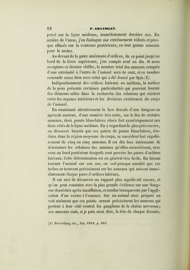 percé sur la ligne médiane, immédiatement derrière eux. En arrière de l’anus, j’en distingue six extrêmement réduits et pres- que effacés sur la ventouse postérieure, en tout quinze anneaux pour le moins. Au-devantde la paire antérieure d’orifices, de ce point jusqu’au bord de la lèvre supérieure, j’en compte neuf ou dix. Si nous acceptons ce dernier chiffre, le nombre total des anneaux comptés d’une extrémité à l’autre de l’animal sera de cent, et ce nombre concorde assez bien avec celui qui a été donné par Spix (1). Indépendamment des orifices latéraux ou médians, la surface de la peau présente certaines particularités qui peuvent fournir des éléments utiles dans la recherche des relations qui existent entre les organes intérieurs et les divisions extérieures du corps de l’animal. En examinant attentivement la face dorsale d’une Sangsue on aperçoit souvent, d'une manière très nette, sur le dos de certains anneaux, deux points blanchâtres situés fort symétriquement aux deux côtés de la ligne médiane. En y regardantde plus près encore, on découvre bientôt que ces paires de points blanchâtres, étu- diées dans la région moyenne du corps, se succèdent fort réguliè- rement de cinq en cinq anneaux. Il est dès lors intéressant de déterminer les relations des anneaux qu’elles caractérisent, avec ceux au bord postérieur desquels sont percées les paires d’orifices latéraux. Cette détermination est en général très facile. En faisant tourner l’animal sur son axe, on voit presque aussitôt que ces taches se trouvent précisément sur les anneaux qui suivent immé- diatement chaque paire d’orifices latéraux. Il est aisé de découvrir un rapport plus significatif encore, et qu’on peut constater avec la plus grande évidence sur une Sang- sue desséchée après insufflation, et rendue transparente par l’appli- cation d’un vernis â l’essence. Sur un animal ainsi préparé on voit aisément que ces points ornent précisément les anneaux qui portent â leur côté ventral les ganglions de la chaîne nerveuse ; ces anneaux sont, si je puis ainsi dire, la tête de chaque Zoonitc, (1) Darslellung, etc., Isis, 1818, p. 602.