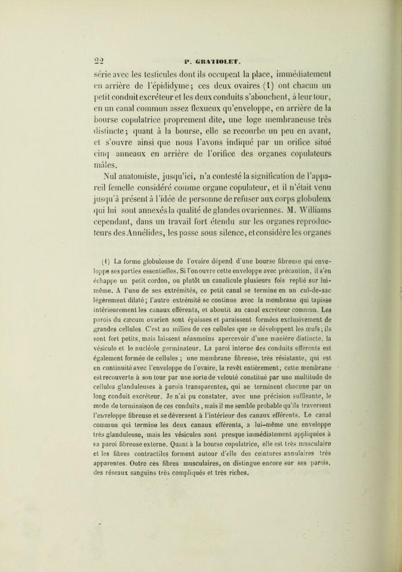 ï*. «KtlIOlÆT. O) série avec les testicules dont ils occupent la place, immédiatement en arrière de l’épididyme; ces deux ovaires (1) ont chacun un petit conduit excréteur et les deux conduits s’abouchent, à leur tour, en un canal commun assez llexueux qu’enveloppe, en arrière de la bourse eopulatrice proprement dite, une loge membraneuse très distincte; quant à la bourse, elle se recourbe un peu en avant, et s’ouvre ainsi que nous l’avons indiqué par un orifice situé cinq anneaux en arrière de l’orifice des organes copulateurs males. Nul anatomiste, jusqu’ici, n’a contesté la signification de l’appa- reil femelle considéré comme organe copulateur, et il n’était venu jusqu’à présent à l'idée de personne de refuser aux corps globuleux qui lui sont annexés la qualité de glandes ovariennes. M. Williams cependant, dans un travail fort étendu sur les organes reproduc- teurs des Annélides, les passe sous silence, et considère les organes (1) La forme globuleuse de l’ovaire dépend d’une bourse fibreuse qui enve- loppe ses parties essentielles. Si l’onouvre cette enveloppe avec précaution, il s’en échappe un petit cordon, ou plutôt un canalicule plusieurs fois replié sur lui- même. A l’une de ses extrémités, ce petit canal se termine en un cul-de-sac légèrement dilaté ; l’autre extrémité se continue avec la membrane qui tapisse intérieurement les canaux efférents, et aboutit au canal excréteur commun. Les parois du cæcum ovarien sont épaisses et paraissent formées exclusivement de grandes cellules. C’est au milieu de ces cellules que se développent les œufs; ils sont fort petits, mais laissent néanmoins apercevoir d’une manière distincte, la vésicule et le nucléole germinateur. La paroi interne des conduits efférents est également formée de cellules ; une membrane fibreuse, très résistante, qui est en continuité avec l’enveloppe de l’ovaire, la revêt entièrement; cette membrane est recouverte à son tour par une sorte de velouté constitué par une multitude de cellules glanduleuses à parois transparentes, qui se terminent chacune par un long conduit excréteur. Je n’ai pu constater, avec une précision suffisante, le mode de terminaison de ces conduits, mais il me semble probable qu’ils traversent l’enveloppe fibreuse et se déversent à l’intérieur des canaux efférents. Le canal commun qui termine les deux canaux efférents, a lui-même une enveloppe très glanduleuse, mais les vésicules sont presque immédiatement appliquées à sa paroi fibreuse externe. Quant à la bourse eopulatrice, elle est très musculaire et les fibres contractiles forment autour d’elle des ceintures annulaires très apparentes. Outre ces fibres musculaires, on distingue encore sur ses parois, des réseaux sanguins très compliqués et très riches.