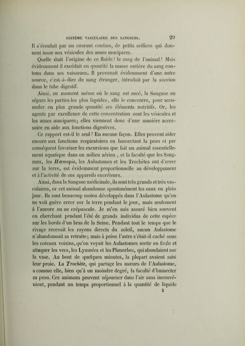 Il s’écoulait par un courant continu, de petits orifices qui don- nent issue aux vésicules des anses mucipares. Quelle était l’origine de ce fluide? le sang de l’animal? Mais évidemment il excédait en quantité la masse entière du sang con- tenu dans ses vaisseaux. Il provenait évidemment d’une autre source, c’est-à-dire du sang étranger, introduit par la succion dans le tube digestif. Ainsi, au moment même où le sang est sucé, la Sangsue en sépare les parties les plus liquides, elle le concentre, pour accu- muler en plus grande quantité ses éléments nutritifs. Or, les agents par excellence de celte concentration sont les vésicules et les anses mucipares; elles viennent donc d’une manière acces- soire en aide aux fonctions digestives. Ce rapport est-il le seul? En aucune façon. Elles peuvent aider encore aux fonctions respiratoires en humectant la peau et par conséquent favoriser les excursions que fait un animal essentielle- ment aquatique dans un milieu aérien , et la faculté que les Sang- sues, les Hœmopis, les Aulastomes et les Trochètes ont d’errer sur la terre, est évidemment proportionnelle au développement et à l’activité de ces appareils excréteurs. Ainsi, dans la Sangsue médicinale, ils sont très grands et très vas- culaires, or cet animal abandonne spontanément les eaux en plein jour. Ils sont beaucoup moins développés dans l’Aulastome qu’on ne voit guère errer sur la terre pendant le jour, mais seulement à l’aurore ou au crépuscule. Je m’en suis assuré bien souvent en cherchant pendant l’été de grands individus de cette espèce sur les bords d’un bras de la Seine. Pendant tout le temps que le rivage recevait les rayons directs du soleil, aucun Aulastome n’abandonnait sa retraite; mais à peine l’astre s’était-il caché sous les coteaux voisins, qu’on voyait les Aulastomes sortir en foule et attaquer les vers, les Lymnées et lesPlanorbes, qui abondaient sur la vase. Au bout de quelques minutes, la plupart avaient saisi leur proie. La Trochète, qui partage les mœurs de l’Aulastome, a comme elle, bien qu’à un moindre degré, la faculté d’humecter sa peau. Ces animaux peuvent séjourner dans l’air sans inconvé- nient, pendant un temps proportionnel à la quantité de liquide 5
