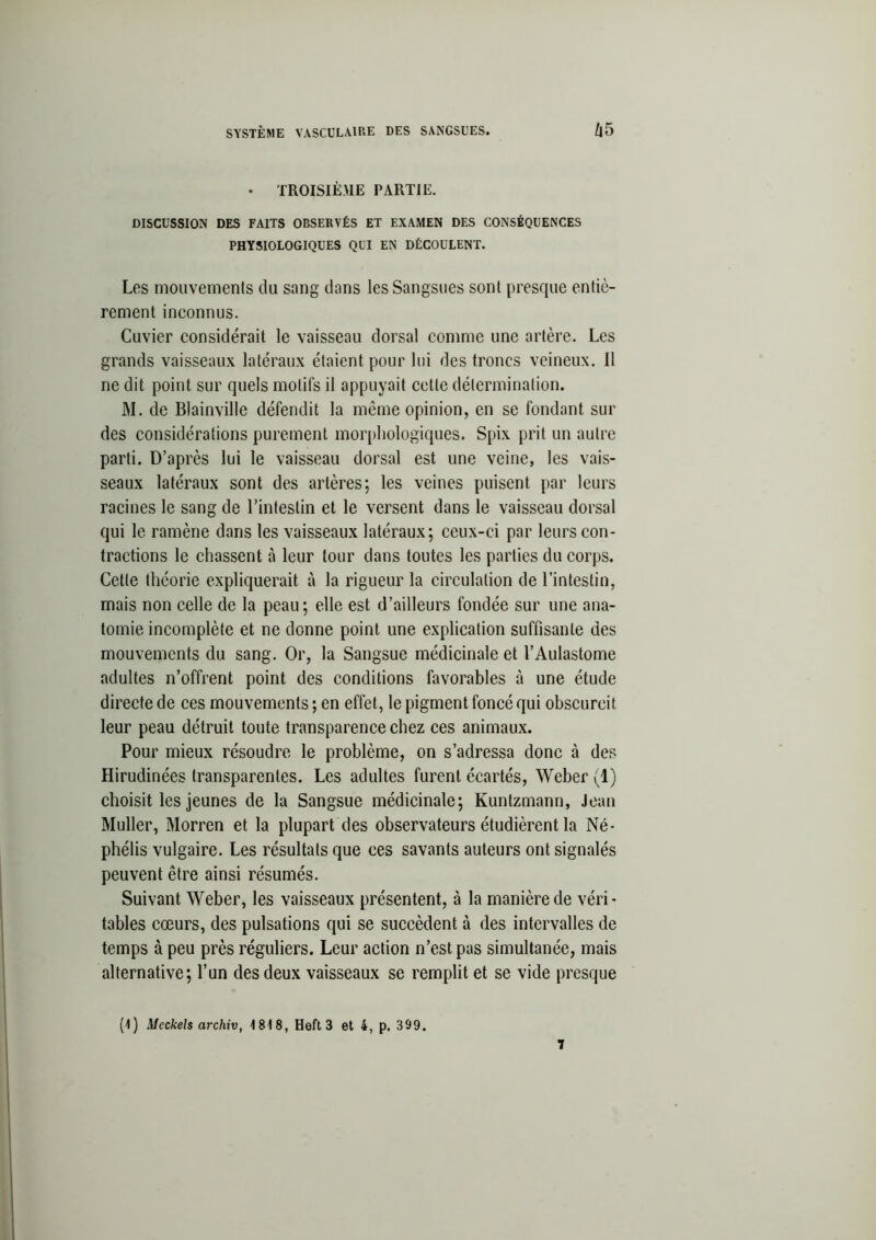 • TROISIÈME PARTIE. DISCUSSION DES FAITS OBSERVÉS ET EXAMEN DES CONSÉQUENCES PHYSIOLOGIQUES QUI EN DÉCOULENT. Les mouvements du sang dans les Sangsues sont presque entiè- rement inconnus. Cuvier considérait le vaisseau dorsal comme une artère. Les grands vaisseaux latéraux étaient pour lui des troncs veineux. Il ne dit point sur quels motifs il appuyait cette détermination. AI. de Blainville défendit la même opinion, en se fondant sur des considérations purement morphologiques. Spix prit un autre parti. D’après lui le vaisseau dorsal est une veine, les vais- seaux latéraux sont des artères; les veines puisent par leurs racines le sang de l’intestin et le versent dans le vaisseau dorsal qui le ramène dans les vaisseaux latéraux; ceux-ci par leurs con- tractions le chassent à leur tour dans toutes les parties du corps. Cette théorie expliquerait à la rigueur la circulation de l’intestin, mais non celle de la peau; elle est d’ailleurs fondée sur une ana- tomie incomplète et ne donne point une explication suffisante des mouvements du sang. Or, la Sangsue médicinale et l’Aulastome adultes n’offrent point des conditions favorables à une étude directe de ces mouvements ; en effet, le pigment foncé qui obscurcit leur peau détruit toute transparence chez ces animaux. Pour mieux résoudre le problème, on s’adressa donc à des Hirudinées transparentes. Les adultes furent écartés, Weber (1) choisit les jeunes de la Sangsue médicinale; Kuntzmann, Jean Muller, Morren et la plupart des observateurs étudièrent la Né- phélis vulgaire. Les résultats que ces savants auteurs ont signalés peuvent être ainsi résumés. Suivant Weber, les vaisseaux présentent, à la manière de véri- tables cœurs, des pulsations qui se succèdent à des intervalles de temps à peu près réguliers. Leur action n’est pas simultanée, mais alternative; l’un des deux vaisseaux se remplit et se vide presque (1) Meckels archiv, 1818, Heft 3 et 4, p. 399.