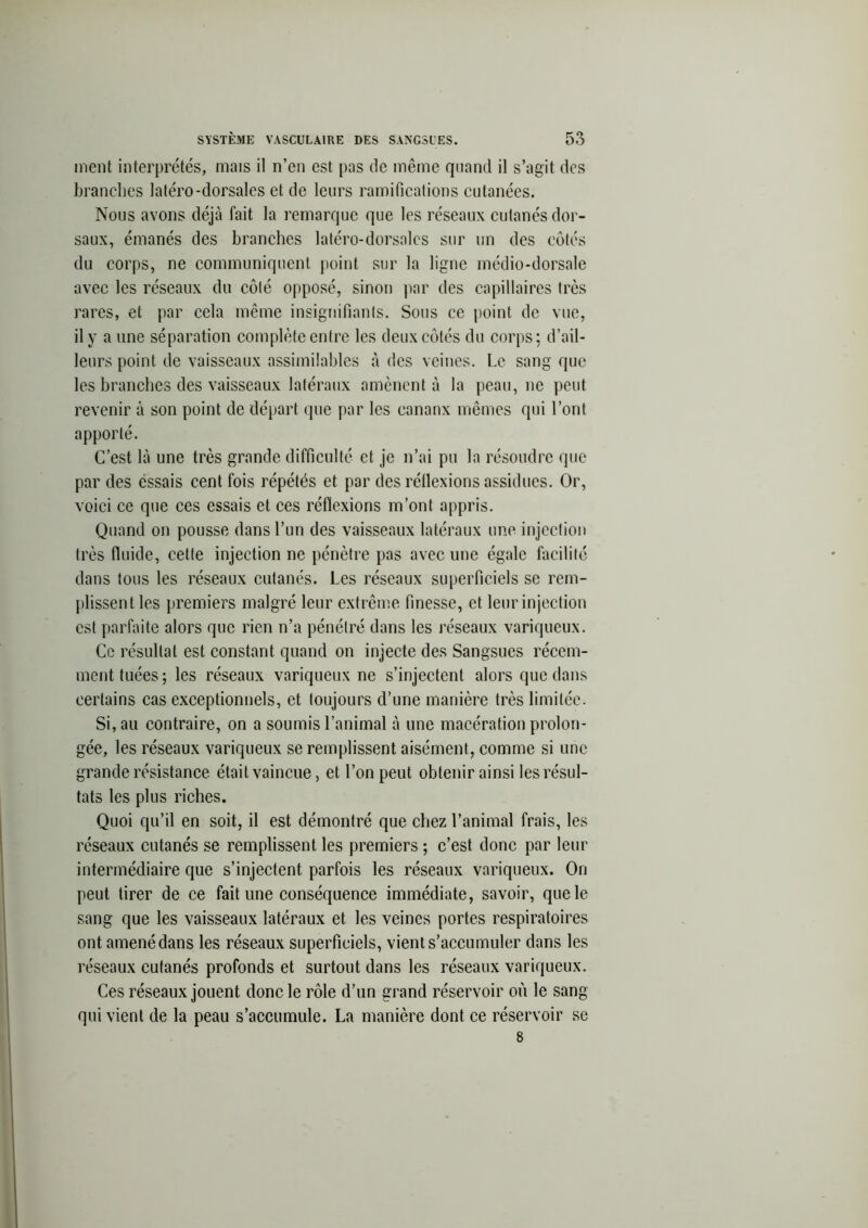 ment interprétés, mais il n’en est pas de même quand il s’agit des branches latéro-dorsales et de leurs ramifications cutanées. Nous avons déjà fait la remarque que les réseaux cutanés dor- saux, émanés des branches latéro-dorsalcs sur un des côtés du corps, ne communiquent point sur la ligne médio-dorsale avec les réseaux du côté opposé, sinon par des capillaires très rares, et par cela même insignifiants. Sous ce point de vue, il y a une séparation complète entre les deux côtés du corps; d’ail- leurs point de vaisseaux assimilables à des veines. Le sang que les branches des vaisseaux latéraux amènent à la peau, ne peut revenir à son point de départ que par les eananx mêmes qui l’ont apporté. C’est là une très grande difficulté et je n’ai pu la résoudre que par des essais cent fois répétés et par des réllexions assidues. Or, voici ce que ces essais et ces réflexions m’ont appris. Quand on pousse dans l’un des vaisseaux latéraux une injection très fluide, cette injection ne pénètre pas avec une égale facilité dans tous les réseaux cutanés. Les réseaux superficiels se rem- plissent les premiers malgré leur extrême finesse, et leur injection est parfaite alors que rien n’a pénétré dans les réseaux variqueux. Ce résultat est constant quand on injecte des Sangsues récem- ment tuées ; les réseaux variqueux ne s’injectent alors que dans certains cas exceptionnels, et toujours d’une manière très limitée. Si, au contraire, on a soumis l’animal à une macération prolon- gée, les réseaux variqueux se remplissent aisément, comme si une grande résistance était vaincue, et l’on peut obtenir ainsi les résul- tats les plus riches. Quoi qu’il en soit, il est démontré que chez l’animal frais, les réseaux cutanés se remplissent les premiers ; c’est donc par leur intermédiaire que s’injectent parfois les réseaux variqueux. On peut tirer de ce fait une conséquence immédiate, savoir, que le sang que les vaisseaux latéraux et les veines portes respiratoires ont amené dans les réseaux superficiels, vient s'accumuler dans les réseaux cutanés profonds et surtout dans les réseaux variqueux. Ces réseaux jouent donc le rôle d’un grand réservoir où le sang qui vient de la peau s’accumule. La manière dont ce réservoir se 8