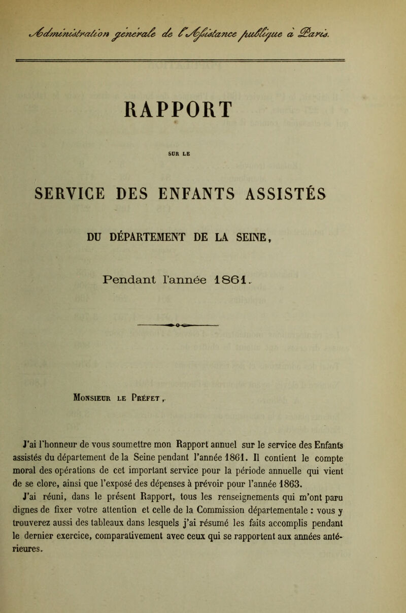 tyéc/m^mdà^aü ’on ^ne9*a/e e/& a RAPPORT SDK LE SERVICE DES ENFANTS ASSISTÉS DU DÉPARTEMENT DE LA SEINE, Pendant l’année 1861. Monsieur le Préfet J’ai l’honneur de vous soumettre mon Rapport annuel sur le service des Enfants assistés du département de la Seine pendant l’année 1861. Il contient le compte moral des opérations de cet important service pour la période annuelle qui vient de se clore, ainsi que l’exposé des dépenses à prévoir pour l’année 1863. J’ai réuni, dans le présent Rapport, tous les renseignements qui m’ont paru dignes de fixer votre attention et celle de la Commission départementale ; vous y trouverez aussi des tableaux dans lesquels j’ai résumé les faits accomplis pendant le dernier exercice, comparativement avec ceux qui se rapportent aux années anté- rieures.