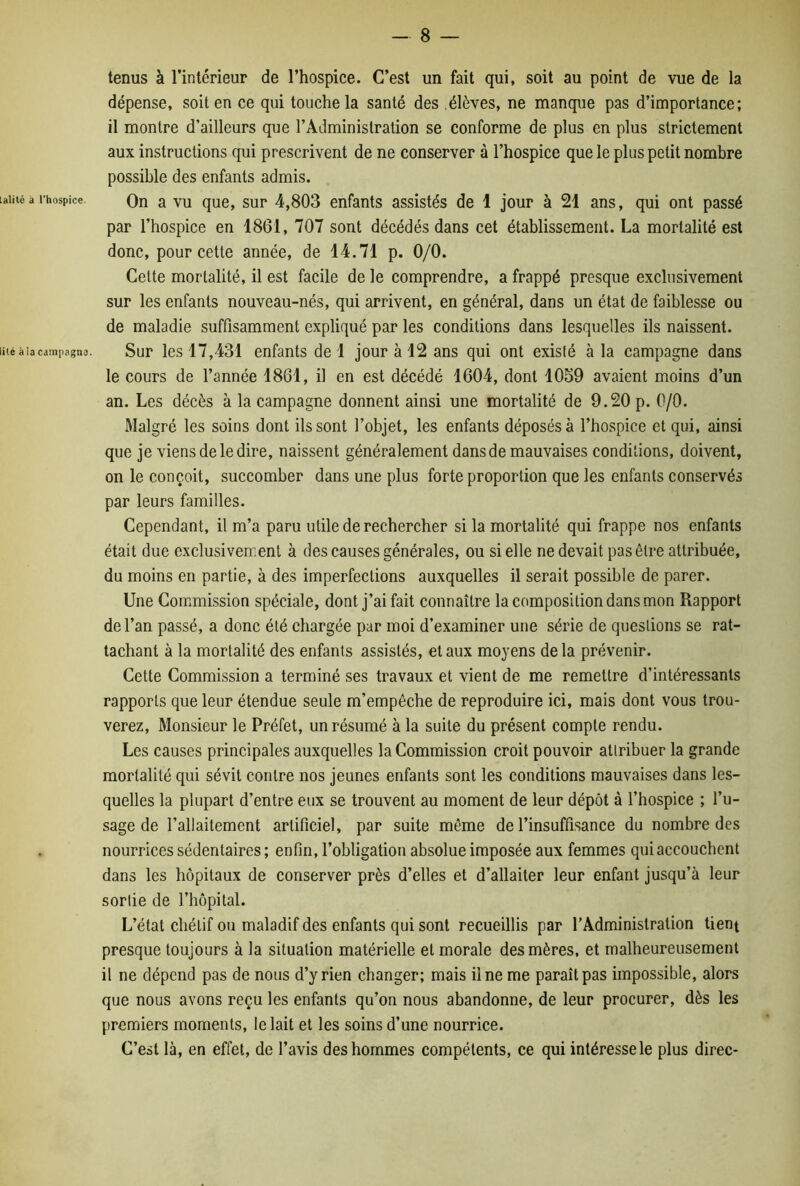 lalitê à l'hospice. lité à la campagne. - 8 — tenus à l’intérieur de l’hospice. C’est un fait qui, soit au point de vue de la dépense, soit en ce qui touche la santé des élèves, ne manque pas d’importance; il montre d’ailleurs que l’Administration se conforme de plus en plus strictement aux instructions qui prescrivent de ne conserver à l’hospice que le plus petit nombre possible des enfants admis. On a vu que, sur 4,803 enfants assistés de 1 jour à 21 ans, qui ont passé par l’hospice en 1861, 707 sont décédés dans cet établissement. La mortalité est donc, pour cette année, de 14.71 p. 0/0. Cette mortalité, il est facile de le comprendre, a frappé presque exclusivement sur les enfants nouveau-nés, qui arrivent, en général, dans un état de faiblesse ou de maladie suffisamment expliqué par les conditions dans lesquelles ils naissent. Sur les 17,431 enfants de 1 jour à 12 ans qui ont existé à la campagne dans le cours de l’année 1861, il en est décédé 1604, dont 1059 avaient moins d’un an. Les décès à la campagne donnent ainsi une mortalité de 9.20 p. 0/0. Malgré les soins dont ils sont l’objet, les enfants déposés à l’hospice et qui, ainsi que je viens de le dire, naissent généralement dans de mauvaises conditions, doivent, on le conçoit, succomber dans une plus forte proportion que les enfants conservés par leurs familles. Cependant, il m’a paru utile de rechercher si la mortalité qui frappe nos enfants était due exclusivement à des causes générales, ou si elle ne devait pas être attribuée, du moins en partie, à des imperfections auxquelles il serait possible de parer. Une Commission spéciale, dont j’ai fait connaître la composition dans mon Rapport de l’an passé, a donc été chargée par moi d’examiner une série de questions se rat- tachant à la mortalité des enfants assistés, et aux moyens de la prévenir. Cette Commission a terminé ses travaux et vient de me remettre d’intéressants rapports que leur étendue seule m’empêche de reproduire ici, mais dont vous trou- verez, Monsieur le Préfet, un résumé à la suite du présent compte rendu. Les causes principales auxquelles la Commission croit pouvoir attribuer la grande mortalité qui sévit contre nos jeunes enfants sont les conditions mauvaises dans les- quelles la plupart d’entre eux se trouvent au moment de leur dépôt à l’hospice ; l’u- sage de l’allaitement artificiel, par suite même de l’insuffisance du nombre des nourrices sédentaires ; enfin, l’obligation absolue imposée aux femmes qui accouchent dans les hôpitaux de conserver près d’elles et d’allaiter leur enfant jusqu’à leur sortie de l’hôpital. L’état chétif ou maladif des enfants qui sont recueillis par l’Administration tient presque toujours à la situation matérielle et morale des mères, et malheureusement il ne dépend pas de nous d’y rien changer; mais Une me paraît pas impossible, alors que nous avons reçu les enfants qu’on nous abandonne, de leur procurer, dès les premiers moments, le lait et les soins d’une nourrice. C’est là, en effet, de l’avis des hommes compétents, ce qui intéresse le plus direc-