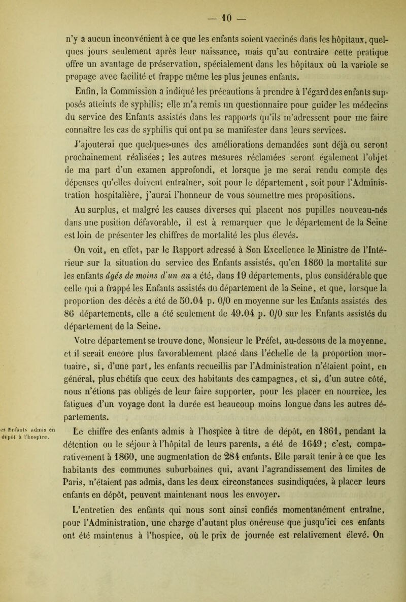 L-s Enfa d<pûl i n’y a aucun inconvénient à ce que les enfants soient vaccinés dans les hôpitaux, quel- ques jours seulement après leur naissance, mais qu’au contraire celte pratique offre un avantage de préservation, spécialement dans les hôpitaux où la variole se propage avec facilité et frappe même les plus jeunes enfants. Enfin, la Commission a indiqué les précautions à prendre à l’égard des enfants sup- posés atteints de syphilis; elle m’a remis un questionnaire pour guider les médecins du service des Enfants assistés dans les rapports qu’ils m’adressent pour me faire connaître les cas de syphilis qui ont pu se manifester dans leurs services. J’ajouterai que quelques-unes des améliorations demandées sont déjà ou seront prochainement réalisées ; les autres mesures réclamées seront également l’objet de ma part d’un examen approfondi, et lorsque je me serai rendu compte des dépenses qu’elles doivent entraîner, soit pour le département, soit pour l’Adminis- tration hospitalière, j’aurai l’honneur de vous soumettre mes propositions. Au surplus, et malgré les causes diverses qui placent nos pupilles nouveau-nés dans une position défavorable, il est à remarquer que le département de la Seine est loin de présenter les chiffres de mortalité les plus élevés. On voit, en effet, par le Rapport adressé à Son Excellence le Ministre de l’Inté- rieur sur la situation du service des Enfants assistés, qu’en 1860 la mortalité sur les enfants âgés de moins d'un an a été, dans 19 départements, plus considérable que celle qui a frappé les Enfants assistés du département de la Seine, et que, lorsque la proportion des décès a été de 50.04 p. 0/0 en moyenne sur les Enfants assistés des 86 départements, elle a été seulement de 49.04 p. 0/0 sur les Enfants assistés du département de la Seine. Votre département se trouve donc, Monsieur le Préfet, au-dessous de la moyenne, et il serait encore plus favorablement placé dans l’échelle de la proportion mor- tuaire, si, d’une part, les enfants recueillis par l’Administration n’étaient point, en général, plus chétifs que ceux des habitants des campagnes, et si, d’un autre côté, nous n’étions pas obligés de leur faire supporter, pour les placer en nourrice, les fatigues d’un voyage dont la durée est beaucoup moins longue dans les autres dé- partements. is admis en Lg chiffre des enfants admis à l’hospice à titre de dépôt, en 1861, pendant la riiospice. ^ détention ou le séjour à l’hôpital de leurs parents, a été de 1649 ; c’est, compa- rativement à 1860, une augmentation de 284 enfants. Elle paraît tenir à ce que les habitants des communes suburbaines qui, avant l’agrandissement des limites de Paris, n’étaient pas admis, dans les deux circonstances susindiquées, à placer leurs enfants en dépôt, peuvent maintenant nous les envoyer. L’entretien des enfants qui nous sont ainsi confiés momentanément entraîne, pour l’Administration, une charge d’autant plus onéreuse que jusqu’ici ces enfants ont été maintenus à l’hospice, où le prix de journée est relativement élevé. On