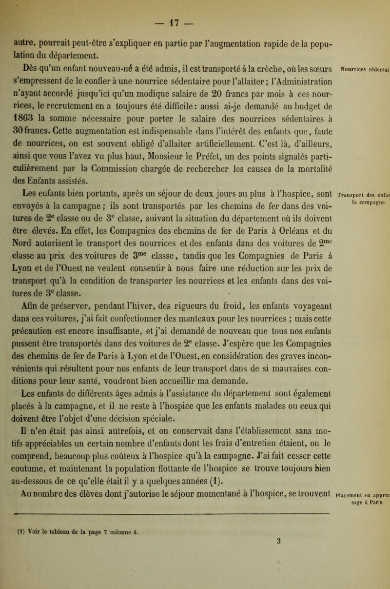 autre, pourrait peut-être s’expliquer en partie par l’augmentation rapide de la popu- lation du département. Dès qu’un enfant nouveau-né a été admis, il est transporté à la crèche, où les sœurs s’empressent de le confier à une nourrice sédentaire pour l’allaiter ; l’Administration n’ayant accordé jusqu’ici qu’un modique salaire de 20 francs par mois à ces nour- rices, le recrutement en a toujours été difficile: aussi ai-je demandé au budget de 1863 la somme nécessaire pour porter le salaire des nourrices sédentaires à 30francs. Cette augmentation est indispensable dans l’intérêt des enfants que, faute de nourrices, on est souvent obligé d’allaiter artificiellement. C’est là, d’ailleurs, ainsi que vous l’avez vu plus haut. Monsieur le Préfet, un des points signalés parti- culièrement par la Commission chargée de rechercher les causes de la mortalité des Enfants assistés. Les enfants bien portants, après un séjour de deux jours au plus à l’hospice, sont envoyés à la campagne ; ils sont transportés par les chemins de fer dans des voi- tures de 2® classe ou de 3® classe, suivant la situation du département où ils doivent être élevés. En effet, les Compagnies des chemins de fer de Paris à Orléans et du Nord autorisent le transport des nourrices et des enfants dans des voitures de 2“'^ classe au prix des voitures de classe, tandis que les Compagnies de Paris à Lyon et de l’Ouest ne veulent consentir à nous faire une réduction sur les prix de transport qu’à la condition de transporter les nourrices et les enfants dans des voi- tures de 3® classe. Afin de préserver, pendant l’hiver, des rigueurs du froid, les enfants voyageant dans ces voitures, j’ai fait confectionner des manteaux pour les nourrices ; mais cette précaution est encore insuffisante, et j’ai demandé de nouveau que tous nos enfants pussent être transportés dans des voitures de 2® classe. J’espère que les Compagnies des chemins de fer de Paris à Lyon et de l’Ouest, en considération des graves incon- vénients qui résultent pour nos enfants de leur transport dans de si mauvaises con- ditions pour leur santé, voudront bien accueillir ma demande. Les enfants de différents âges admis à l’assistance du département sont également placés à la campagne, et il ne reste à l’hospice que les enfants malades ou ceux qui doivent être l’objet d’une décision spéciale. Il n’en était pas ainsi autrefois, et on conservait dans l’établissement sans mo- tifs appréciables un certain nombre d’enfants dont les frais d’entretien étaient, on le comprend, beaucoup plus coûteux à l’hospice qu’à la campagne. J’ai fait cesser cette coutume, et maintenant la population flottante de l’hospice se trouve toujours bien au-dessous de ce qu’elle était il y a quelques années (1). Au nombre des élèves dont j’autorise le séjour momentané à l’hospice, se trouvent Nourrices sédeiilai Transport des enfar la campagne. Placement en apprer sage à Paris. (1) Voir le tableau de la page 7 colonne 4. 3