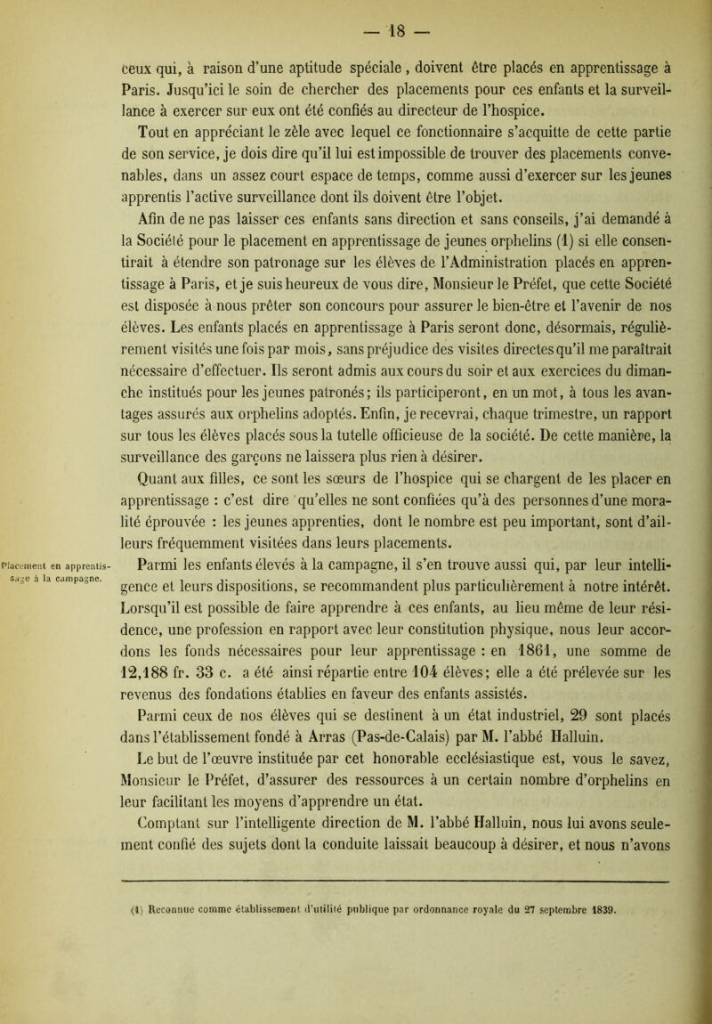Piaetment en apprenlis- sa;;e à la campagne. ceux qui, à raison d’une aptitude spéciale , doivent être placés en apprentissage à Paris. Jusqu’ici le soin de chercher des placements pour ces enfants et la surveil- lance à exercer sur eux ont été confiés au directeur de l’hospice. Tout en appréciant le zèle avec lequel ce fonctionnaire s’acquitte de cette partie de son service, je dois dire qu’il lui est impossible de trouver des placements conve- nables, dans un assez court espace de temps, comme aussi d’exercer sur les jeunes apprentis l’active surveillance dont ils doivent être l’objet. Afin de ne pas laisser ces enfants sans direction et sans conseils, j’ai demandé à la Société pour le placement en apprentissage de jeunes orphelins (1) si elle consen- tirait à étendre son patronage sur les élèves de l’Administration placés en appren- tissage à Paris, et je suis heureux de vous dire. Monsieur le Préfet, que cette Société est disposée à nous prêter son concours pour assurer le bien-être et l’avenir de nos élèves. Les enfants placés en apprentissage à Paris seront donc, désormais, réguliè- rement visités une fois par mois, sans préjudice des visites directes qu’il me paraîtrait nécessaire d’effectuer. Ils seront admis aux cours du soir et aux exercices du diman- che institués pour les jeunes patronés; ils participeront, en un mot, à tous les avan- tages assurés aux orphelins adoptés. Enfin, je recevrai, chaque trimestre, un rapport sur tous les élèves placés sous la tutelle officieuse de la société. De cette manière, la surveillance des garçons ne laissera plus rien à désirer. Quant aux filles, ce sont les sœurs de l’hospice qui se chargent de les placer en apprentissage : c’est dire qu’elles ne sont confiées qu’à des personnes d’une mora- lité éprouvée : les jeunes apprenties, dont le nombre est peu important, sont d’ail- leurs fréquemment visitées dans leurs placements. Parmi les enfants élevés à la campagne, il s’en trouve aussi qui, par leur intelli- gence et leurs dispositions, se recommandent plus particulièrement à notre intérêt. Lorsqu’il est possible de faire apprendre à ces enfants, au lieu même de leur rési- dence, une profession en rapport avec leur constitution physique, nous leur accor- dons les fonds nécessaires pour leur apprentissage : en 1861, une somme de 12,188 fr. 33 c. a été ainsi répartie entre 104 élèves; elle a été prélevée sur les revenus des fondations établies en faveur des enfants assistés. Parmi ceux de nos élèves qui se destinent à un état industriel, 29 sont placés dans l’établissement fondé à Arras (Pas-de-Calais) par M. l’abbé Halluin. Le but de l’œuvre instituée par cet honorable ecclésiastique est, vous le savez, Monsieur le Préfet, d’assurer des ressources à un certain nombre d’orphelins en leur facilitant les moyens d’apprendre un état. Comptant sur l’intelligente direction de M. l’abbé Halluin, nous lui avons seule- ment confié des sujets dont la conduite laissait beaucoup à désirer, et nous n’avons <1) Reconnue comme établissement d’utililé publique par ordonnance royale du 27 septembre 1839.
