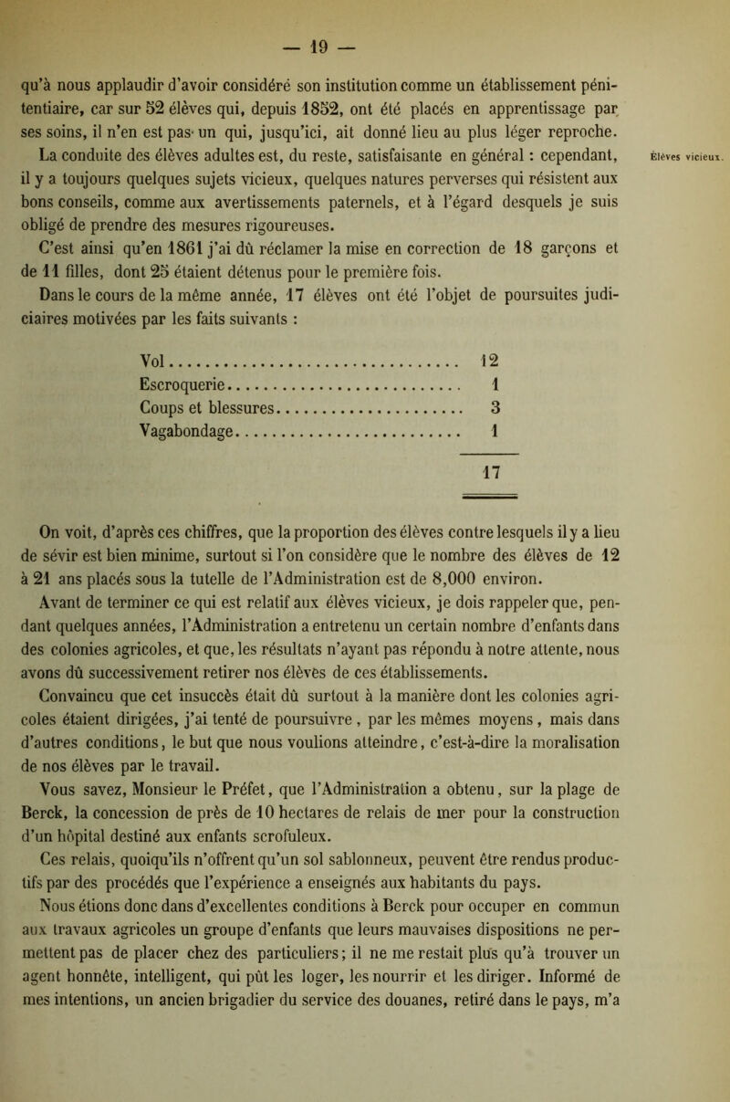qu’à nous applaudir d’avoir considéré son institution comme un établissement péni- tentiaire, car sur 52 élèves qui, depuis 1852, ont été placés en apprentissage par ses soins, il n’en est pas* un qui, jusqu’ici, ait donné lieu au plus léger reproche. La conduite des élèves adultes est, du reste, satisfaisante en général : cependant, il y a toujours quelques sujets vicieux, quelques natures perverses qui résistent aux bons conseils, comme aux avertissements paternels, et à l’égard desquels je suis obligé de prendre des mesures rigoureuses. C’est ainsi qu’en 1861 j’ai dû réclamer la mise en correction de 18 garçons et de 11 filles, dont 25 étaient détenus pour le première fois. Dans le cours de la même année, 17 élèves ont été l’objet de poursuites judi- ciaires motivées par les faits suivants : Vol 12 Escroquerie 1 Coups et blessures 3 Vagabondage 1 17 On voit, d’après ces chiffres, que la proportion des élèves contre lesquels il y a lieu de sévir est bien minime, surtout si l’on considère que le nombre des élèves de 12 à 21 ans placés sous la tutelle de l’Administration est de 8,000 environ. Avant de terminer ce qui est relatif aux élèves vicieux, je dois rappeler que, pen- dant quelques années, l’Administration a entretenu un certain nombre d’enfants dans des colonies agricoles, et que, les résultats n’ayant pas répondu à notre attente, nous avons dû successivement retirer nos élèves de ces établissements. Convaincu que cet insuccès était dû surtout à la manière dont les colonies agri- coles étaient dirigées, j’ai tenté de poursuivre , par les mêmes moyens, mais dans d’autres conditions, le but que nous voulions atteindre, c’est-à-dire la moralisation de nos élèves par le travail. Vous savez. Monsieur le Préfet, que l’Administration a obtenu, sur la plage de Berck, la concession de près de 10 hectares de relais de mer pour la construction d’un hôpital destiné aux enfants scrofuleux. Ces relais, quoiqu’ils n’offrent qu’un sol sablonneux, peuvent être rendus produc- tifs par des procédés que l’expérience a enseignés aux habitants du pays. Nous étions donc dans d’excellentes conditions à Berck pour occuper en commun aux travaux agricoles un groupe d’enfants que leurs mauvaises dispositions ne per- mettent pas de placer chez des particuliers ; il ne me restait plus qu’à trouver un agent honnête, intelligent, qui pût les loger, les nourrir et les diriger. Informé de mes intentions, un ancien brigadier du service des douanes, retiré dans le pays, m’a Élèves vicieux.