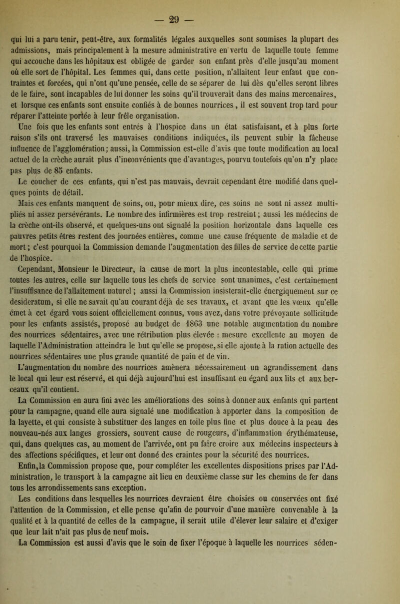 qui lui a paru tenir, peut-être, aux formalités légales auxquelles sont soumises la plupart des admissions, mais principalement à la mesure administrative en vertu de laquelle toute femme qui accouche dans les hôpitaux est obligée de garder son enfant près d’elle jusqu’au moment où elle sort de l’hôpital. Les femmes qui, dans cette position, n’allaitent leur enfant que con- traintes et forcées, qui n’ont qu’une pensée, celle de se séparer de lui dès qu’elles seront libres de le faire, sont incapables de lui donner les soins qu’il trouverait dans des mains mercenaires, et lorsque ces enfants sont ensuite confiés à de bonnes nourrices, il est souvent trop tard pour réparer l’atteinte portée à leur frêle organisation. Une fois que les enfants sont entrés à l’hospice dans un état satisfaisant, et à plus forte raison s’ils ont traversé les mauvaises conditions indiquées, ils peuvent subir la fâcheuse influence de l’agglomération ; aussi, la Commission est-elle d’avis que toute modification au local actuel de la crèche aurait plus d’inconvénients que d’avantages, pourvu toutefois qu’on n’y place pas plus de 85 enfants. Le coucher de ces enfants, qui n’est pas mauvais, devrait cependant être modifié dans quel* ques points de détail. Mais ces enfants manquent de soins, ou, pour mieux dire, ces soins ne sont ni assez multi- pliés ni assez persévérants. Le nombre des infirmières est trop restreint; aussi les médecins de la crèche ont-ils observé, et quelques-uns ont signalé la position horizontale dans laquelle ces pauvres petits êtres restent des journées entières, comme une cause fréquente de maladie et de mort ; c’est pourquoi la Commission demande l’augmentation des filles de service de cette partie de l’hospice. Cependant, Monsieur le Directeur, la cause de mort la plus incontestable, celle qui prime toutes les autres, celle sur laquelle tous les chefs de service sont unanimes, c’est certainement l’insuffisance de l’allaitement naturel ; aussi la Commission insisterait-elle énergiquement sur ce desideratum, si elle ne savait qu’au courant déjà de ses travaux, et avant que les vœux qu’elle émet à cet égard vous soient officiellement connus, vous avez, dans votre prévoyante sollicitude pour les enfants assistés, proposé au budget de 1863 une notable augmentation du nombre des nourrices sédentaires, avec une rétribution plus élevée : mesure excellente au moyen de laquelle l’Administration atteindra le but qu’elle se propose, si elle ajoute à la ration actuelle des nourrices sédentaires une plus grande quantité de pain et de vin. L’augmentation du nombre des nourrices amènera nécessairement un agrandissement dans le local qui leur est réservé, et qui déjà aujourd’hui est insuffisant eu égard aux lits et aux ber- ceaux qu’il contient. La Commission en aura fini avec les améliorations des soins à donner aux enfants qui partent pour la campagne, quand elle aura signalé une modification à apporter dans la composition de la layette, et qui consiste à substituer des langes en toile plus fine et plus douce à la peau des nouveau-nés aux langes grossiers, souvent cause de rougeurs, d’inflammation érythémateuse, qui, dans quelques cas, au moment de l’arrivée, ont pu faire croire aux médecins inspecteurs à des affections spécifiques, et leur ont donné des craintes pour la sécurité des nourrices. Enfin,la Commission propose que, pour compléter les excellentes dispositions prises par l’Ad- ministration, le transport à la campagne ait lieu en deuxième classe sur les chemins de fer dans tous les arrondissements sans exception. Les conditions dans lesquelles les nourrices devraient être choisies ou conservées ont fixé l’attention de la Commission, et elle pense qu’afin de pourvoir d’une manière convenable à la qualité et à la quantité de celles de la campagne, il serait utile d’élever leur salaire et d’exiger que leur lait n’ait pas plus de neuf mois. La Commission est aussi d’avis que le soin de fixer l’époque à laquelle les nourrices séden-