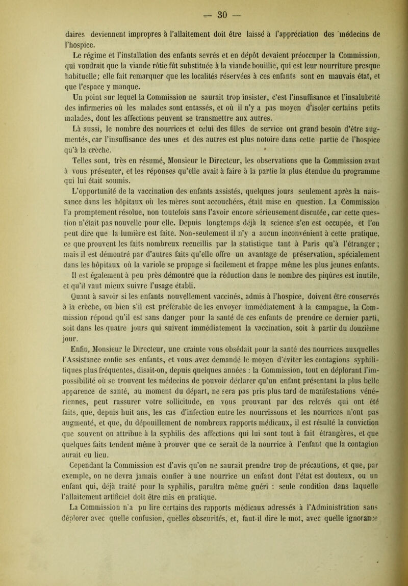 daires deviennent impropres à l’allaitement doit être laissé à l’appréciation des médecins de l’hospice. Le régime et l’installation des enfants sevrés et en dépôt devaient préoccuper la Commission, qui voudrait que la viande rôtie fût substituée à la viande bouillie, qui est leur nourriture presque habituelle; elle fait remarquer que les localités réservées à ces enfants sont en mauvais état, et que l’espace y manque. Un point sur lequel la Commission ne saurait trop insister, c’est l’insuffisance et l’insalubrité des infirmeries où les malades sont entassés, et où il n’y a pas moyen d’isoler certains petits malades, dont les affections peuvent se transmettre aux autres. Là aussi, le nombre des nourrices et celui des filles de service ont grand besoin d’étre aug- mentés, car l’insuffisance des unes et des autres est plus notoire dans cette partie de l’hospice qu’à la crèche. ' Telles sont, très en résumé. Monsieur le Directeur, les observations que la Commission avait à vous présenter, et les réponses qu’elle avait à faire à la partie la plus étendue du programme qui lui était soumis. L’opportunité de la vaccination des enfants assistés, quelques jours seulement après la nais- sance dans les hôpitaux où les mères sont accouchées, était mise en question. La Commission l’a promptement résolue, non toutefois sans l’avoir encore sérieusement discutée, car cette ques- tion n’était pas nouvelle pour elle. Depuis longtemps déjà la science s’en est occupée, et l’on peut dire que la lumière est faite. Non-seulement il n’y a aucun inconvénient à cette pratique, ce que prouvent les faits nombreux recueillis par la statistique tant à Paris qu’à l’étranger ; mais il est démontré par d’autres faits qu’elle offre un avantage de préservation, spécialement dans les hôpitaux où la variole se propage si facilement et frappe même les plus jeunes enfants. 11 est également à peu près démontré que la réduction dans le nombre des piqûres est inutile, et qu’il vaut mieux suivre l’usage établi. Quant à savoir si les enfants nouvellement vaccinés, admis à l’hospice, doivent être conservés à la crèche, ou bien s’il est préférable de les envoyer immédiatement à la campagne, la Com- mission répond qu’il est sans danger pour la santé de ces enfants de prendre ce dernier parti, soit dans les quatre jours qui suivent immédiatement la vaccination, soit à partir du douzième jour. Enfin, Monsieur le Directeur, une crainte vous obsédait pour la santé des nourrices auxquelles l’Assistance confie ses enfants, et vous avez demandé le moyen d’éviter les contagions syphili- tiques plus fréquentes, disait-on, depuis quelques années : la Commission, tout en déplorant l’im- possibilité où se trouvent les médecins de pouvoir déclarer qu’un enfant présentant la plus belle apparence de santé, au moment du départ, ne sera pas pris plus tard de manifestations véné- riennes, peut rassurer votre sollicitude, en vous prouvant par des relevés qui ont été faits, que, depuis huit ans, les cas d’infection entre les nourrissons et les nourrices n’ont pas augmenté, et que, du dépouillement de nombreux rapports médicaux, il est résulté la conviction que souvent on attribue à la syphilis des affections qui lui sont tout à fait étrangères, et que quelques faits tendent même à prouver que ce serait de la nourrice à l’enfant que la contagion aurait eu lieu. Cependant la Commission est d’avis qu’on ne saurait prendre trop de précautions, et que, par exemple, on ne devra jamais confier à une nourrice un enfant dont l’état est douteux, ou un enfant qui, déjà traité pour la syphilis, paraîtra môme guéri ; seule condition dans laquelle l’allaitement artificiel doit être mis en pratique. La Commission n'a pu lire certains des rapports medicaux adressés à l’Administration sans déplorer avec quelle confusion, quelles obscurités, et, faut-il dire le mot, avec quelle ignorance
