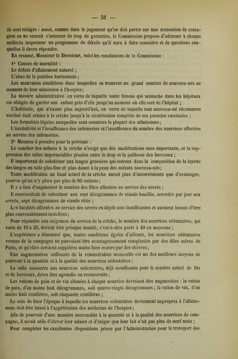ils sont rédigés : aussi, comme dans le jugement qu’on doit porter sur une accusation de conta- gion on ne saurait s’entourer de trop de garanties, la Commission propose d’adresser à chaque médecin inspecteur un programme de détails qu’il aura à faire connaître et de questions aux- quelles il devra répondre. En résumé, Monsieur le Directeur, voici les conclusions de la Commission ; 1° Causes de mortalité ; Le défaut d’allaitement naturel ; L’abus de la position horizontale ; Les mauvaises conditions dans lesquelles se trouvent un grand nombre de nouveau-nés au moment de leur admission à l’hospice; La mesure administrative en vertu de laquelle toute femme qui accouche dans les hôpitaux est obligée de garder son enfant près d’elle jusqu’au moment où elle sort de l’hôpital ; L’habitude, qui n’existe plus aujourd’hui, en vertu de laquelle tout nouveau-né récemment vacciné était retenu à la crèche jusqu’à la cicatrisation complète de ses pustules vaccinales ; Les formalités légales auxquelles sont soumises la plupart des admissions; L’insalubrité et l’insuffisance des infirmeries et l'insuffisance du nombre des nourrices affectées au service des infirmeries. 2° Mesures à prendre pour la prévenir : Le coucher des enfants à la crèche n’exige que des modifications sans importance, et la sup^ pression des toiles imperméables placées entre le drap et la paillasse des berceaux ; Il importerait de substituer aux langes grossiers qui entrent dans la composition de la layette des langes en toile plus fine et plus douce à la peau des enfants nouveau-nés; Toute modification au local actuel de la crèche aurait plus d’inconvénients que d’avantages, pourvu qu’on n’y place pas plus de 8o enfants ; Il y a lieu d’augmenter le nombre des filles affectées au service des sevrés ; Il conviendrait de substituer aux sept décagrammes de viande bouillie, accordes par jour aux sevrés, sept décagrammes de viande rôtie ; Les localités affectées au service des sevrés en dépôt sont insuffisantes et auraient besoin d’être plus convenablement installées ; Pour répondre aux exigences du service de la crèche, le nombre des nourrices sédentaires, qui varie de 15 à 25, devrait être presque doublé, c’est-à-dire porté à 40 en moyenne ; L’expérience a démontré que, toutes conditions égales d’ailleurs, les nourrices sédentaires venues de la campagne ne pouvaient être avantageusement remplacées par des filles mères de Paris, et qu’elles seraient suppléées moins bien encore par des chèvres; Une augmentation suffisante de la rémunération mensuelle est un des meilleurs moyens de pourvoir à la quantité et à la qualité des nourrices sédentaires ; La salle consacrée aux nourrices sédentaires, déjà insuffisante pour le nombre actuel de lits et de berceaux, devra être agrandie ou reconstruite ; Les rations de pain et de vin allouées à chaque nourrice devraient être augmentées ; la ration de pain, d’au moins huit décagrammes, soit quatre-vingts décagrammes ; la ration de vin, d’au moins huit centilitres, soit cinquante centilitres ; Le soin de fixer l’époque à laquelle les nourrices sédentaires deviennent impropres à l’allaite- meni doit être laissé à l’appréciation des médecins de l’hospice ; Afin de pourvoir d’une manière convenable à la quantité et à la qualité des nourrices de cam- pagne, il serait utile d’élever leur salaire et d’exiger que leur lait n’ait pas plus de neuf mois ; Pour compléter les excellentes dispositions prises par l’Administration pour le transport des