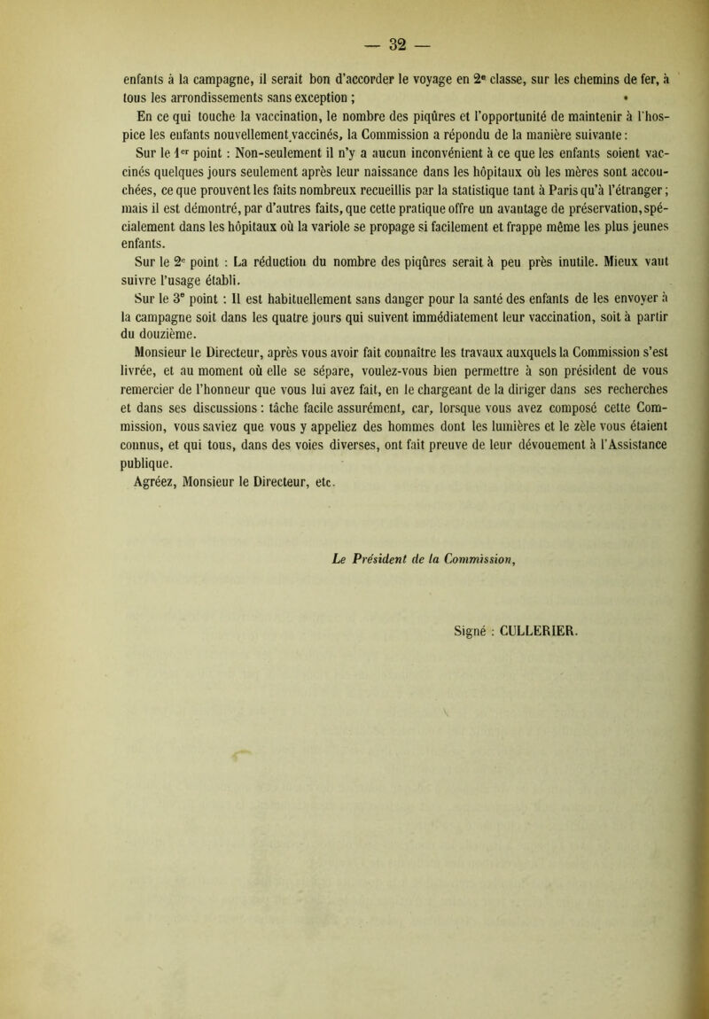 enfants à la campagne, il serait bon d’accorder le voyage en 2® classe, sur les chemins de fer, à tous les arrondissements sans exception ; • En ce qui touche la vaccination, le nombre des piqûres et l’opportunité de maintenir à l’hos- pice les enfants nouvellemenUaccinés, la Commission a répondu de la manière suivante ; Sur le 4®'' point : Non-seulement il n’y a aucun inconvénient à ce que les enfants soient vac- cinés quelques jours seulement après leur naissance dans les hôpitaux où les mères sont accou- chées, ce que prouvent les faits nombreux recueillis par la statistique tant à Paris qu’à l’étranger ; mais il est démontré, par d’autres faits, que cette pratique offre un avantage de préservation, spé- cialement dans les hôpitaux où la variole se propage si facilement et frappe même les plus jeunes enfants. Sur le 2® point : La réduction du nombre des piqûres serait à peu près inutile. Mieux vaut suivre l’usage établi. Sur le 3® point ; 11 est habituellement sans danger pour la santé des enfants de les envoyer à la campagne soit dans les quatre jours qui suivent immédiatement leur vaccination, soit à partir du douzième. Monsieur le Directeur, après vous avoir fait connaître les travaux auxquels la Commission s’est livrée, et au moment où elle se sépare, voulez-vous bien permettre à son président de vous remercier de l’honneur que vous lui avez fait, en le chargeant de la diriger dans ses recherches et dans ses discussions ; tâche facile assurément, car, lorsque vous avez composé cette Com- mission, vous saviez que vous y appeliez des hommes dont les lumières et le zèle vous étaient connus, et qui tous, dans des voies diverses, ont fait preuve de leur dévouement à l’Assistance publique. Agréez, Monsieur le Directeur, etc. Le Président de la Commission, Signé : CULLERIER.