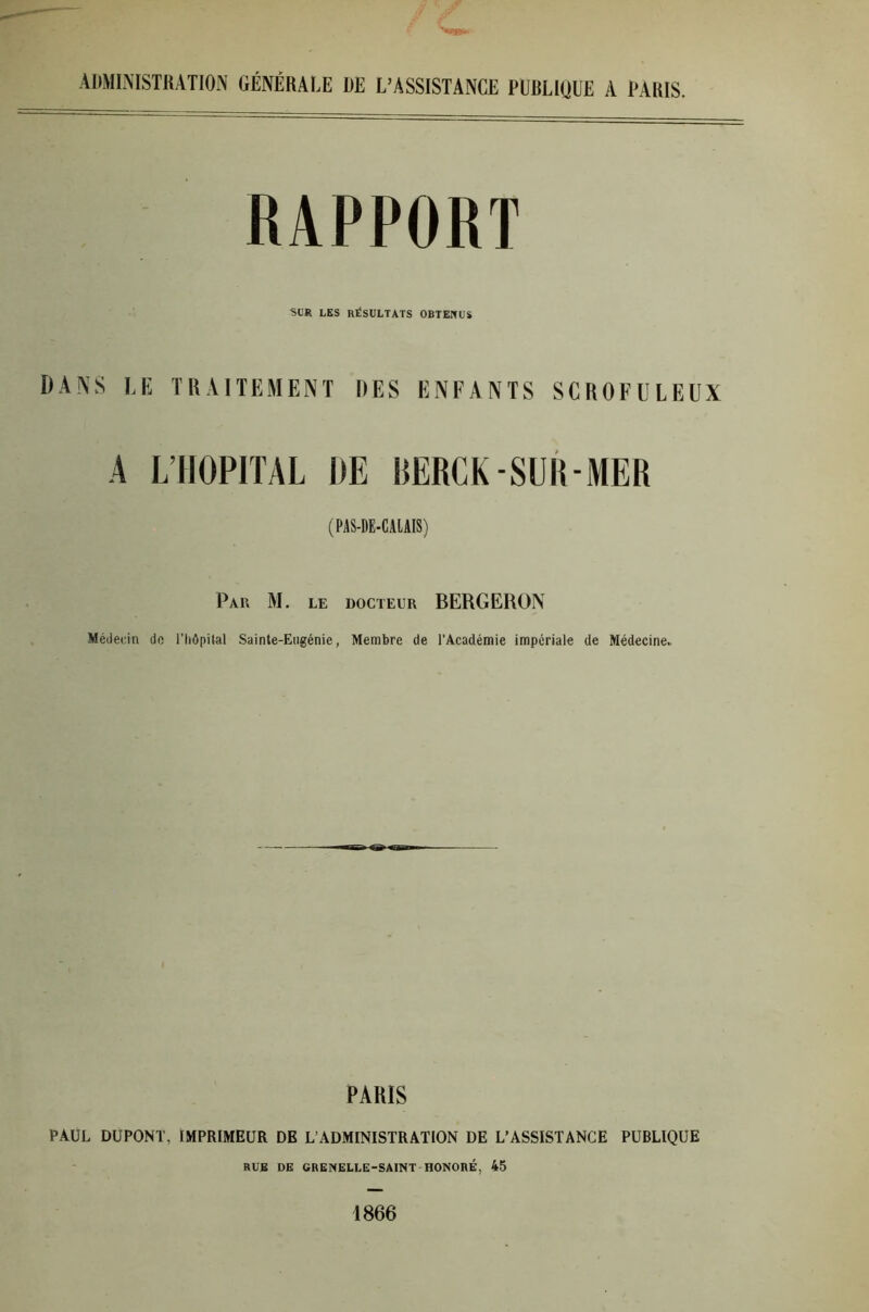 ADMINISTRATION GÉNÉRALE DE L’ASSISTANCE EURLIIJUE A TARIS. RAPPORT 'SCR LES RÉSULTATS OBTENUS DANS le traitement des enfants scrofuleux A L’HOPITAL DE BERCK SUR-MER (PAS-DE-CALAIS) Par M. le docteur BERGERON Médecin de l’Iiôpilal Sainte-Eugénie, Membre de l’Académie impériale de Médecine.. PARIS PAUL DUPONT, IMPRIMEUR DB L’ADMINISTRATION DE L’ASSISTANCE PUBLIQUE RUB DE GRENELLE-SAINT HONORÉ, 45 1866