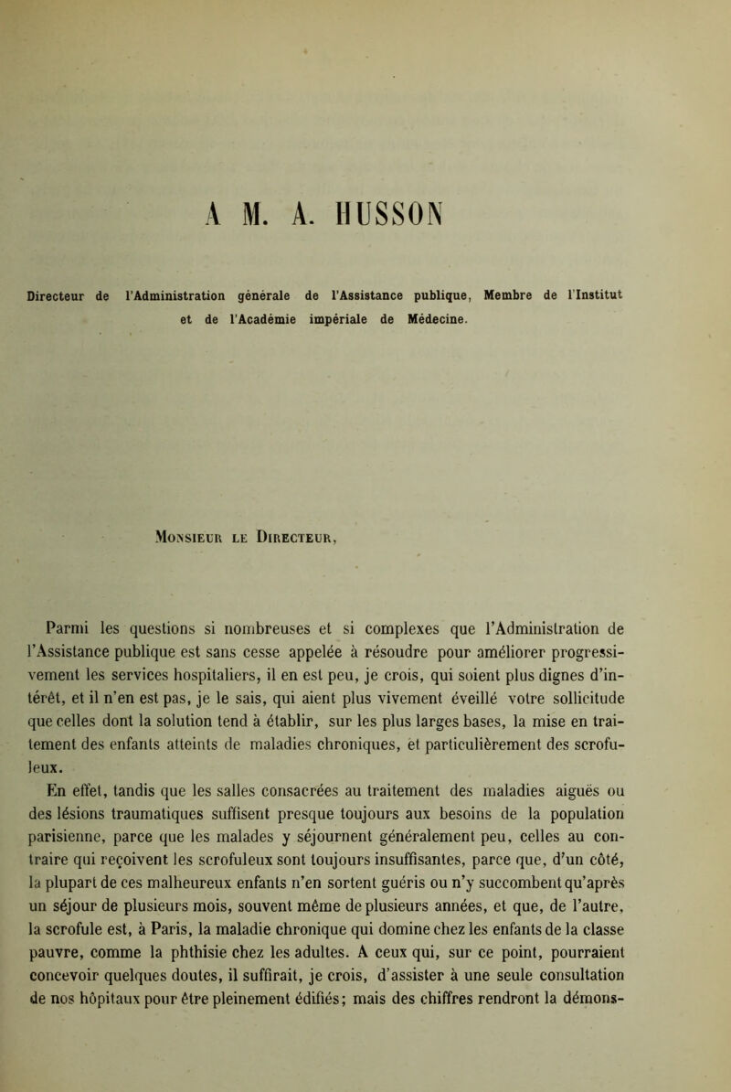 Directeur de l’Administration générale de l’Assistance publique, Membre de l'Institut et de l’Académie impériale de Médecine. Monsieur le Directeur, Parmi les questions si nombreuses et si complexes que l'Administration de l’Assistance publique est sans cesse appelée à résoudre pour améliorer progressi- vement les services hospitaliers, il en est peu, je crois, qui soient plus dignes d’in- térêt, et il n’en est pas, je le sais, qui aient plus vivement éveillé votre sollicitude que celles dont la solution tend à établir, sur les plus larges bases, la mise en trai- tement des enfants atteints de maladies chroniques, et particulièrement des scrofu- leux. En effet, tandis que les salles consacrées au traitement des maladies aiguës ou des lésions traumatiques suffisent presque toujours aux besoins de la population parisienne, parce que les malades y séjournent généralement peu, celles au con- traire qui reçoivent les scrofuleux sont toujours insuffisantes, parce que, d’un côté, la plupart de ces malheureux enfants n’en sortent guéris ou n’y succombent qu’après un séjour de plusieurs mois, souvent même de plusieurs années, et que, de l’autre, la scrofule est, à Paris, la maladie chronique qui domine chez les enfants de la classe pauvre, comme la phthisie chez les adultes. A ceux qui, sur ce point, pourraient concevoir quelques doutes, il suffirait, je crois, d’assister à une seule consultation de nos hôpitaux pour être pleinement édifiés; mais des chiffres rendront la démons-