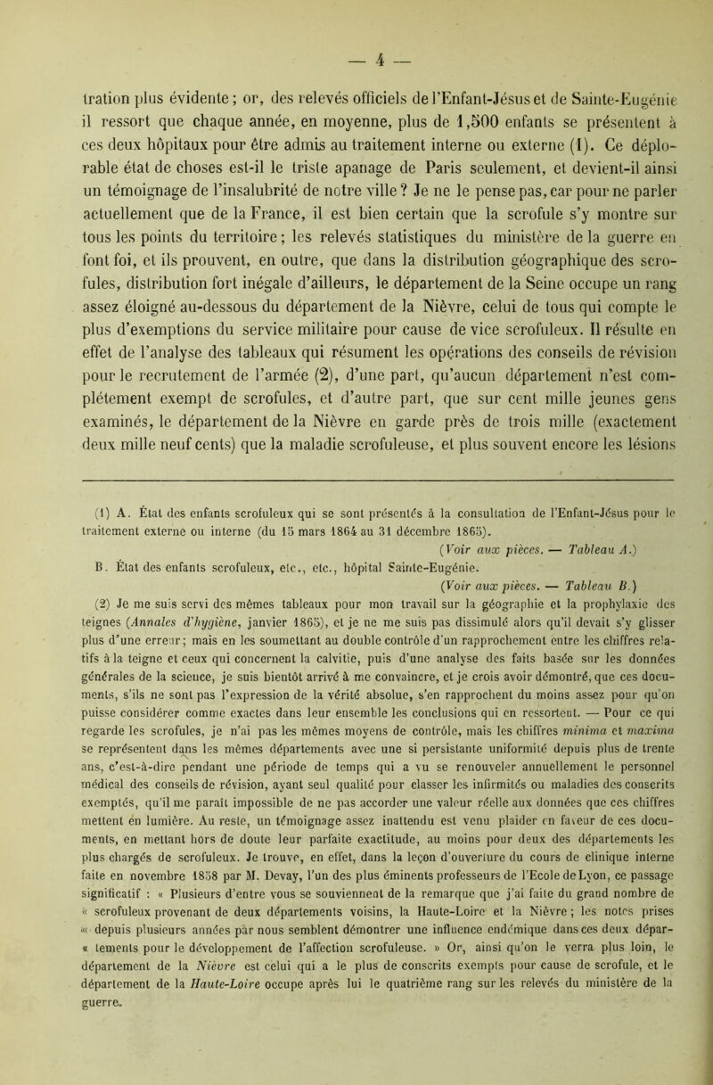 Iration plus évidente; or, des relevés officiels del’Enfant-Jésuset de Sainte-Eugénie il ressort que chaque année, en moyenne, plus de 1,500 enfanls se présentent à ces deux hôpitaux pour être admis au traitement interne ou externe (1). Ce déplo- rable état de choses est-il le triste apanage de Paris seulement, et devient-il ainsi un témoignage de l’insalubrité de notre ville? Je ne le pense pas, car pour ne parler actuellement que de la France, il est bien certain que la scrofule s’y montre sur tous les points du territoire; les relevés statistiques du ministère de la guerre en font foi, et ils prouvent, en outre, que dans la distribution géographique des scro- fules, distribution fort inégale d’ailleurs, le département de la Seine occupe un rang assez éloigné au-dessous du département de la Nièvre, celui de tous qui compte le plus d’exemptions du service militaire pour cause de vice scrofuleux. Il résulte en effet de l’analyse des tableaux qui résument les opérations des conseils de révision pour le recrutement de l’armée (2), d’une part, qu’aucun département n’est com- plètement exempt de scrofules, et d’autre part, que sur cent mille jeunes gens examinés, le département de la Nièvre en garde près de trois mille (exactement deux mille neuf cents) que la maladie scrofuleuse, et plus souvent encore les lésions (1) A. État des enfanls scrofuleux qui se sont présents à la consultation de l’Enfant-Jésus pour le traitement externe ou interne (du 15 mars 1864 au 31 décembre 1865). (Voir aux pièces. — Tableau A.) B. État des enfants scrofuleux, etc., etc., hôpital Sainte-Eugénie. (Voir aux pièces. — Tableau B.) (2) Je me suis servi des mêmes tableaux pour mon travail sur la géographie et la prophylaxie des teignes (Annales d’hygiène, janvier 1865), et je ne me suis pas dissimulé alors qu’il devait s’y glisser plus d’une erreur; mais en les soumettant au double contrôle d’un rapprochement entre les chiffres rela- tifs à la teigne et ceux qui concernent la calvitie, puis d’une analyse des faits basée sur les données générales de la science, je suis bientôt arrivé à me convaincre, et je crois avoir démontré, que ces docu- ments, s’ils ne sont pas l’expression de la vérité absolue, s’en rapprochent du moins assez pour qu’on puisse considérer comme exactes dans leur ensemble les conclusions qui en ressortent. — Pour ce qui regarde les scrofules, je n’ai pas les mêmes moyens de contrôle, mais les chiffres minima et maxima se représentent dans les mômes départements avec une si persistante uniformité depuis plus de trente ans, c’est-à-dire pendant une période de temps qui a vu se renouveler annuellement le personnel médical des conseils de révision, ayant seul qualité pour classer les infirmités ou maladies des conscrits exemptés, qu’il me paraît impossible de ne pas accorder une valeur réelle aux données que ces chiffres mettent en lumière. Au reste, un témoignage assez inattendu est venu plaider en faveur de ces docu- ments, en mettant hors de doute leur parfaite exactitude, au moins pour deux des départements les plus chargés de scrofuleux. Je trouve, en effet, dans la leçon d’ouverture du cours de clinique interne faite en novembre 1858 par M. Devay, l’un des plus éminents professeurs de l’Ecole deLyon, ce passage significatif : « Plusieurs d’entre vous se souviennent de la remarque que j’ai faite du grand nombre de « scrofuleux provenant de deux départements voisins, la Haute-Loire et la Nièvre ; les notes prises !« depuis plusieurs années par nous semblent démontrer une influence endertiique dans ces deux dépar- ai temenls pour le développement de l’affection scrofuleuse. » Or, ainsi qu’on le verra plus loin, le département de la Nièvre est celui qui a le plus de conscrits exempts pour cause de scrofule, et le département de la Haute-Loire occupe après lui le quatrième rang sur les relevés du ministère de la guerre.