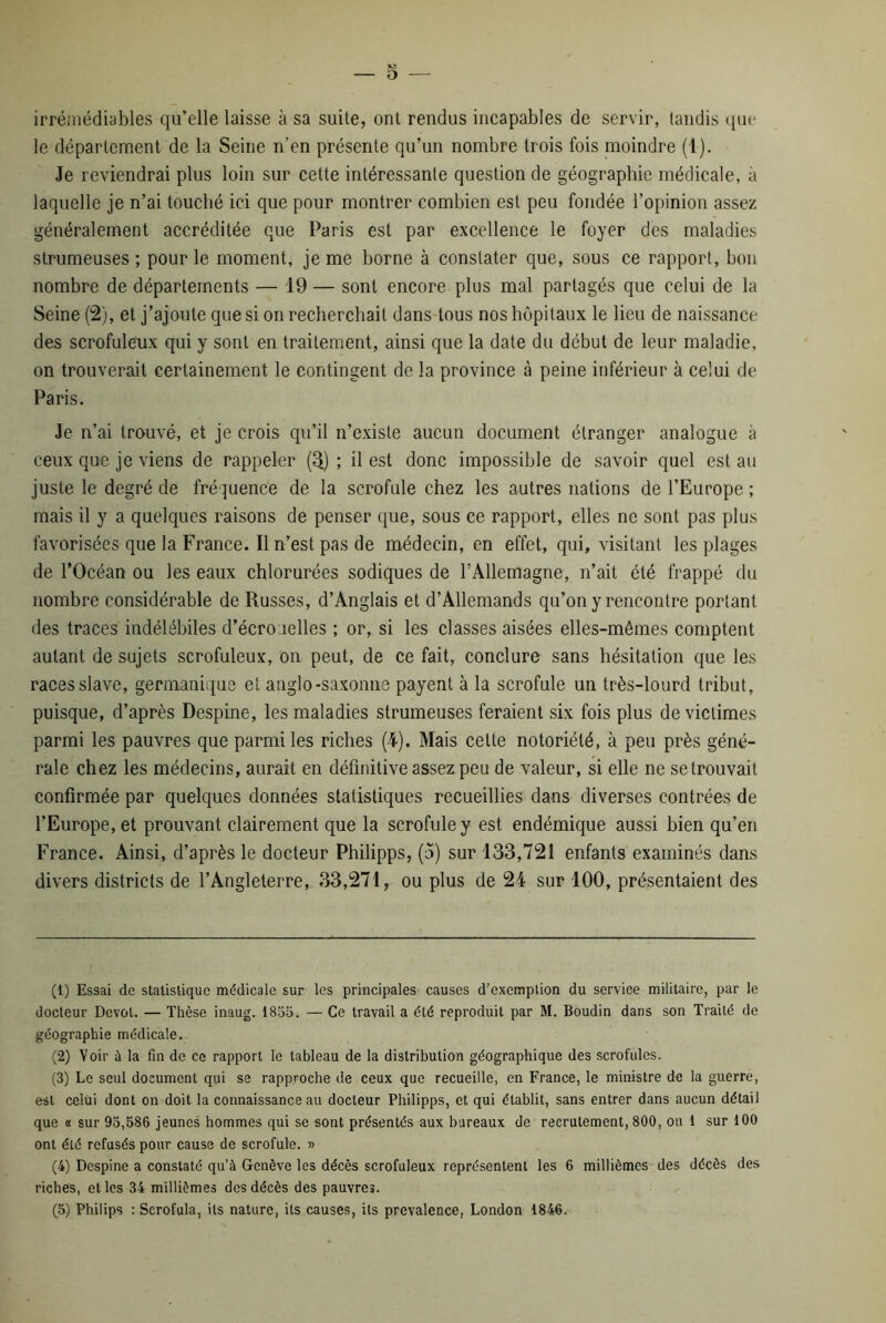 — 5 — irrémédiables qu’elle laisse à sa suite, ont rendus incapables de servir, tandis que le département de la Seine n’en présente qu’un nombre trois fois moindre (1). Je reviendrai plus loin sur cette intéressante question de géographie médicale, a laquelle je n’ai touché ici que pour montrer combien est peu fondée l’opinion assez généralement accréditée que Paris est par excellence le foyer des maladies strumeuses ; pour le moment, je me borne à constater que, sous ce rapport, bon nombre de départements — 19 — sont encore plus mal partagés que celui de la Seine (2), et j’ajoute que si on recherchait dans tous nos hôpitaux le lieu de naissance des scrofuleux qui y sont en traitement, ainsi que la date du début de leur maladie, on trouverait certainement le contingent de la province à peine inférieur à celui de Paris. Je n’ai trouvé, et je crois qu’il n’existe aucun document étranger analogue à ceux que je viens de rappeler (3) ; il est donc impossible de savoir quel est au juste le degré de fréquence de la scrofule chez les autres nations de l’Europe ; mais il y a quelques raisons de penser que, sous ce rapport, elles ne sont pas plus favorisées que la France. Il n’est pas de médecin, en effet, qui, visitant les plages de l’Océan ou les eaux chlorurées sodiques de l’Allemagne, n’ait été frappé du nombre considérable de Russes, d’Anglais et d’Allemands qu’on y rencontre portant des traces indélébiles d’écrouelles ; or, si les classes aisées elles-mêmes comptent autant de sujets scrofuleux, on peut, de ce fait, conclure sans hésitation que les races slave, germanique et anglo-saxonne payent à la scrofule un très-lourd tribut, puisque, d’après Despine, les maladies strumeuses feraient six fois plus de victimes parmi les pauvres que parmi les riches (4). Mais cette notoriété, à peu près géné- rale chez les médecins, aurait en définitive assez peu de valeur, si elle ne se trouvait confirmée par quelques données statistiques recueillies dans diverses contrées de l’Europe, et prouvant clairement que la scrofule y est endémique aussi bien qu’en France, Ainsi, d’après le docteur Philipps, (5) sur 133,721 enfants examinés dans divers districts de l’Angleterre, 33,271, ou plus de 24 sur 100, présentaient des (1) Essai de statistique médicale sur les principales causes d’exemption du service militaire, par le docteur Dévot. — Thèse inaug. 1855, — Ce travail a été reproduit par M. Boudin dans son Traité de géographie médicale. (2) Voir à la fin de ce rapport le tableau de la distribution géographique des scrofules. (3) Le seul document qui se rapproche de ceux que recueille, en France, le ministre de la guerre, est celui dont on doit la connaissance au docteur Philipps, et qui établit, sans entrer dans aucun détail que a sur 93,586 jeunes hommes qui se sont présentés aux bureaux de recrutement, 800, ou 1 sur 100 ont été refusés pour cause de scrofule. » (4) Despine a constaté qu’à Genève les décès scrofuleux représentent les 6 millièmes des décès des riches, et les 34 millièmes des décès des pauvres.