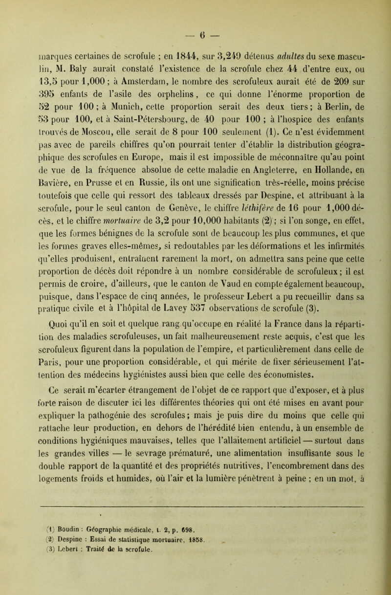 marques certaines de scrofule ; en 1844, sur 8,249 détenus adultes du sexe mascu- lin, M. Baly aurait constaté l’existence de la scrofule chez 44 d’entre eux, ou 13,5 pour 1,000 ; à Amsterdam, le nombre des scrofuleux aurait été de 209 sur 395 enfants de l’asile des orphelins, ce qui donne l’énorme proportion de 52 pour 100; à Munich, cette proportion serait des deux tiers; à Berlin, de 53 pour 100, et à Saint-Pétersbourg, de 40 pour 100 ; à l’hospice des enfants trouvés de Moscou, elle serait de 8 pour 100 seulement (1). Ce n’est évidemment pas avec de pareils chiffres qu’on pourrait tenter d’établir la distribution géogra- phique des scrofules en Europe, mais il est impossible de méconnaître qu’au point de vue de la fréquence absolue de cette maladie en Angleterre, en Hollande, en Bavière, en Prusse et en Russie, ils ont une signification très-réelle, moins précise toutefois que celle qui ressort des tableaux dressés par Despine, et attribuant à la scrofule, pour le seul canton de Genève, le chiffre léthifère de 16 pour 1,000 dé- cès, et le chiffre mortuaire de 3,2 pour 10,000 habitants (2) ; si l’on songe, en effet, que les formes bénignes de la scrofule sont de beaucoup les plus communes, et que les formes graves elles-mêmes, si redoutables par les déformations et les infirmités qu’elles produisent, entraînent rarement la mort, on admettra sans peine que celle proportion de décès doit répondre à un nombre considérable de scrofuleux; il est permis de croire, d’ailleurs, que le canton de Yaud en compte également beaucoup, puisque, dans l’espace de cinq années, le professeur Lebert a pu recueillir dans sa pratique civile et à l’hôpital de Lavey 537 observations de scrofule (3). Quoi qu’il en soit et quelque rang qu’occupe en réalité la France dans la réparti- tion des maladies scrofuleuses, un fait malheureusement reste acquis, c’est que les scrofuleux figurent dans la population de l’empire, et particulièrement dans celle de Paris, pour une proportion considérable, et qui mérite de fixer sérieusement l’at- tention des médecins hygiénistes aussi bien que celle des économistes. Ce serait m’écarter étrangement de l’objet de ce rapport que d’exposer, et à plus forte raison de discuter ici les différentes théories qui ont été mises en avant pour expliquer la pathogénie des scrofules; mais je puis dire du moins que celle qui rattache leur production, en dehors de l’hérédité bien entendu, à un ensemble de conditions hygiéniques mauvaises, telles que l’allaitement artificiel — surtout dans les grandes villes — le sevrage prématuré, une alimentation insuffisante sous le double rapport de la quantité et des propriétés nutritives, l’encombrement dans des logements froids et humides, où l’air et la lumière pénètrent à peine ; en un mot, à fi) Boudin : Géographie médicale, t. 2, p. 698. (2) Despine : Essai de statistique mortuaire, 1868. (3) Lebert : Traité de la scrofule.