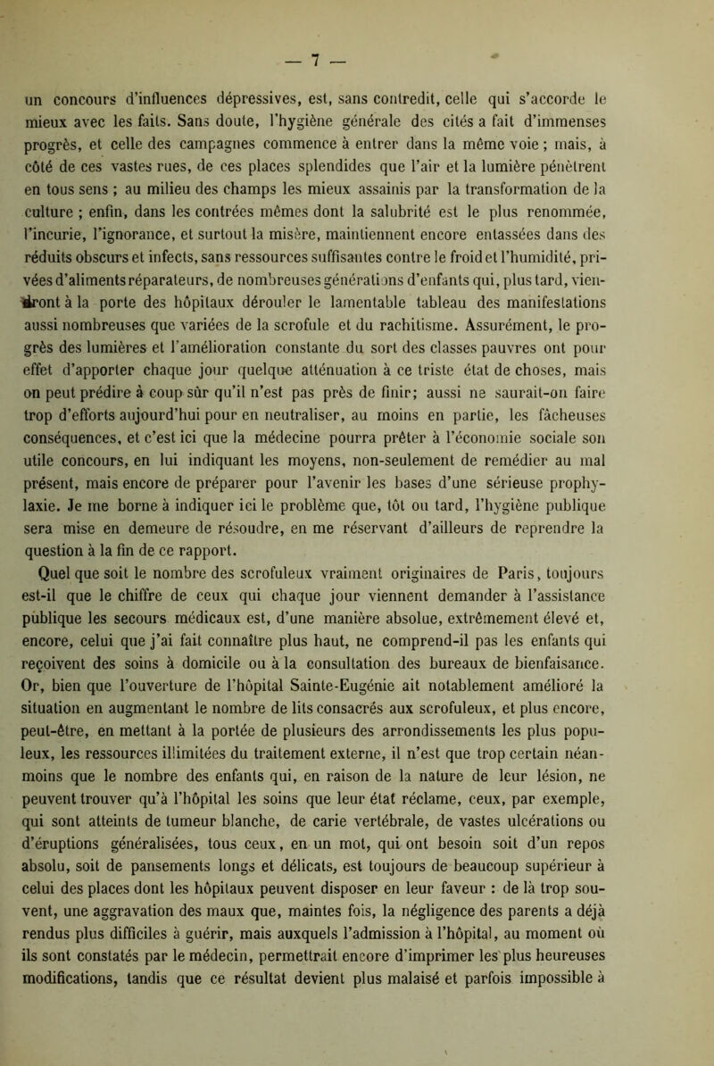 un concours d’influences dépressives, est, sans contredit, celle qui s’accorde le mieux avec les faits. Sans doute, l’hygiène générale des cités a fait d’immenses progrès, et celle des campagnes commence à entrer dans la même voie ; mais, à côté de ces vastes rues, de ces places splendides que l’air et la lumière pénètrent en tous sens ; au milieu des champs les mieux assainis par la transformation de la culture ; enfin, dans les contrées mêmes dont la salubrité est le plus renommée, l’incurie, l’ignorance, et surtout la misère, maintiennent encore entassées dans des réduits obscurs et infects, sans ressources suffisantes contre le froid et l’humidité, pri- vées d’aliments réparateurs, de nombreuses générations d’enfants qui, plus tard, vieil- liront à la porte des hôpitaux dérouler le lamentable tableau des manifestations aussi nombreuses que variées de la scrofule et du rachitisme. Assurément, le pro- grès des lumières et l’amélioration constante du sort des classes pauvres ont pour effet d’apporter chaque jour quelque atténuation à ce triste état de choses, mais on peut prédire à coup sûr qu’il n’est pas près définir; aussi ne saurait-on faire trop d’efforts aujourd’hui pour en neutraliser, au moins en partie, les fâcheuses conséquences, et c’est ici que la médecine pourra prêter à l’économie sociale son utile concours, en lui indiquant les moyens, non-seulement de remédier au mal présent, mais encore de préparer pour l’avenir les bases d’une sérieuse prophy- laxie. Je me borne à indiquer ici le problème que, tôt ou tard, l’hygiène publique sera mise en demeure de résoudre, en me réservant d’ailleurs de reprendre la question à la fin de ce rapport. Quel que soit le nombre des scrofuleux vraiment originaires de Paris, toujours est-il que le chiffre de ceux qui chaque jour viennent demander à l’assistance publique les secours médicaux est, d’une manière absolue, extrêmement élevé et, encore, celui que j’ai fait connaître plus haut, ne comprend-il pas les enfants qui reçoivent des soins à domicile ou à la consultation des bureaux de bienfaisance. Or, bien que l’ouverture de l’hôpital Sainte-Eugénie ait notablement amélioré la situation en augmentant le nombre de lits consacrés aux scrofuleux, et plus encore, peut-être, en mettant à la portée de plusieurs des arrondissements les plus popu- leux, les ressources illimitées du traitement externe, il n’est que trop certain néan- moins que le nombre des enfants qui, en raison de la nature de leur lésion, ne peuvent trouver qu’à l’hôpital les soins que leur état réclame, ceux, par exemple, qui sont atteints de tumeur blanche, de carie vertébrale, de vastes ulcérations ou d’éruptions généralisées, tous ceux, en un mot, qui ont besoin soit d’un repos absolu, soit de pansements longs et délicats, est toujours de beaucoup supérieur à celui des places dont les hôpitaux peuvent disposer en leur faveur : de là trop sou- vent, une aggravation des maux que, maintes fois, la négligence des parents a déjà rendus plus difficiles à guérir, mais auxquels l’admission à l’hôpital, au moment où ils sont constatés par le médecin, permettrait encore d’imprimer les plus heureuses modifications, tandis que ce résultat devient plus malaisé et parfois impossible à