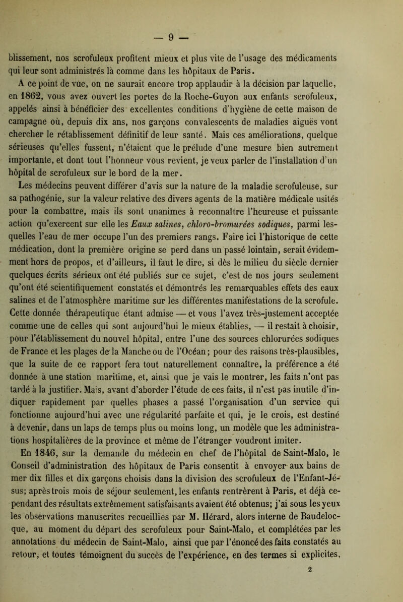 blissement, nos scrofuleux profitent mieux et plus vite de l’usage des médicaments qui leur sont administrés là comme dans les hôpitaux de Paris. A ce point de vue, on ne saurait encore trop applaudir à la décision par laquelle, en 1862, vous avez ouvert les portes de la Roche-Guyon aux enfants scrofuleux, appelés ainsi à bénéficier des excellentes conditions d’hygiène de cette maison de campagne où, depuis dix ans, nos garçons convalescents de maladies aiguës vont chercher le rétablissement définitif de leur santé. Mais ces améliorations, quelque sérieuses qu’elles fussent, n’étaient que le prélude d’une mesure bien autrement importante, et dont tout l’honneur vous revient, je veux parler de l’installation d’un hôpital de scrofuleux sur le bord de la mer. Les médecins peuvent différer d’avis sur la nature de la maladie scrofuleuse, sur sa pathogénie, sur la valeur relative des divers agents de la matière médicale usités pour la combattre, mais ils sont unanimes à reconnaître l’heureuse et puissante action qu’exercent sur elle les Eaux salines, chloro-bromurées sodiques, parmi les- quelles l’eau de mer occupe l’un des premiers rangs. Faire ici l’historique de cette médication, dont la première origine se perd dans un passé lointain, serait évidem- ment hors de propos, et d’ailleurs, il faut le dire, si dès le milieu du siècle dernier quelques écrits sérieux ont été publiés sur ce sujet, c’est de nos jours seulement qu’ont été scientifiquement constatés et démontrés les remarquables effets des eaux salines et de l’atmosphère maritime sur les différentes manifestations de la scrofule. Cette donnée thérapeutique étant admise — et vous l’avez très-justement acceptée comme une de celles qui sont aujourd’hui le mieux établies, — il restait à choisir, pour l’établissement du nouvel hôpital, entre l’une des sources chlorurées sodiques de France et les plages de'la Manche ou de l’Océan; pour des raisons très-plausibles, que la suite de ce rapport fera tout naturellement connaître, la préférence a été donnée à une station maritime, et, ainsi que je vais le montrer, les faits n’ont pas tardé à la justifier. Mais, avant d’aborder l’étude de ces faits, il n’est pas inutile d’in- diquer rapidement par quelles phases a passé l’organisation d’un service qui fonctionne aujourd’hui avec une régularité parfaite et qui, je le crois, est destiné à devenir, dans un laps de temps plus ou moins long, un modèle que les administra- tions hospitalières de la province et même de l’étranger voudront imiter. En 1846, sur la demande du médecin en chef de l’hôpital de Saint-Malo, le Conseil d’administration des hôpitaux de Paris consentit à envoyer aux bains de mer dix filles et dix garçons choisis dans la division des scrofuleux de l’Enfant-Jé- sus; après trois mois de séjour seulement, les enfants rentrèrent à Paris, et déjà ce- pendant des résultats extrêmement satisfaisants avaient été obtenus; j’ai sous les yeux les observations manuscrites recueillies par M. Hérard, alors interne de Baudeloc- que, au moment du départ des scrofuleux pour Saint-Malo, et complétées par les annotations du médecin de Saint-Malo, ainsi que par l’énoncé des faits constatés au retour, et toutes témoignent du succès de l’expérience, en des termes si explicites. 2