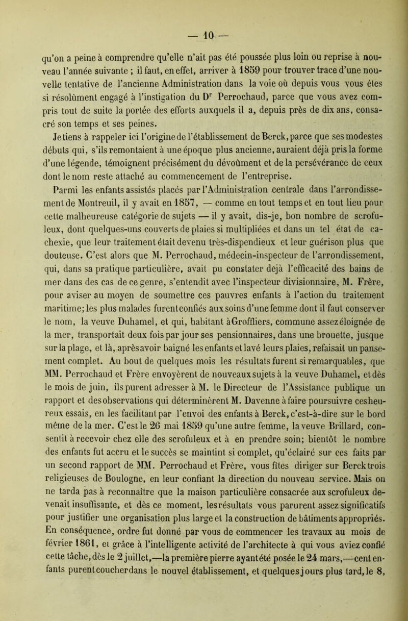 qu’on a peine à comprendre qu’elle n’ait pas été poussée plus loin ou reprise à nou- veau l’année suivante ; il faut, en effet, arriver à 1859 pour trouver trace d’une nou- velle tentative de l’ancienne Administration dans la voie où depuis vous vous êtes si résolûment engagé à l’instigation du Dr Perrochaud, parce que vous avez com- pris tout de suite la portée des efforts auxquels il a, depuis près de dix ans, consa- cré son temps et ses peines. Je tiens à rappeler ici l’origine de l’établissement de Berck, parce que ses modestes débuts qui, s’ils remontaient à une époque plus ancienne, auraient déjà pris la forme d’une légende, témoignent précisément du dévoûment et de la persévérance de ceux dont le nom reste attaché au commencement de l’entreprise. Parmi les enfants assistés placés par l’Administration centrale dans l’arrondisse- ment de Montreuil, il y avait en 1857, — comme en tout temps et en tout lieu pour cette malheureuse catégorie de sujets — il y avait, dis-je, bon nombre de scrofu- leux, dont quelques-uns couverts de plaies si multipliées et dans un tel état de ca- chexie, que leur traitement était devenu très-dispendieux et leur guérison plus que douteuse. C’est alors que M. Perrochaud, médecin-inspecteur de l’arrondissement, qui, dans sa pratique particulière, avait pu constater déjà l’efficacité des bains de mer dans des cas de ce genre, s’entendit avec l’inspecteur divisionnaire, M. Frère, pour aviser au moyen de soumettre ces pauvres enfants à l’action du traitement maritime; les plus malades furentconfiés aux soins d’une femme dont il faut conserver le nom, la veuve Duhamel, et qui, habitant à Greffiers, commune assez éloignée de la mer, transportait deux fois par jour ses pensionnaires, dans une brouette, jusque sur la plage, et là, aprèsavoir baigné les enfants et lavé leurs plaies, refaisait un panse- ment complet. Au bout de quelques mois les résultats furent si remarquables, que MM. Perrochaud et Frère envoyèrent de nouveaux sujets à la veuve Duhamel, etdès le mois de juin, ils purent adresser à M. le Directeur de l’Assistance publique un rapport et des observations qui déterminèrent M. Davenne àfaire poursuivre cesheu- reux essais, en les facilitant par l’envoi des enfants à Berck, c’est-à-dire sur le bord même de la mer. C’est le 26 mai 1859 qu’une autre femme, la veuve Brillard, con- sentit à recevoir chez elle des scrofuleux et à en prendre soin; bientôt le nombre des enfants fut accru et le succès se maintint si complet, qu’éclairé sur ces faits par un second rapport de MM. Perrochaud et Frère, vous fîtes diriger sur Berck trois religieuses de Boulogne, en leur confiant la direction du nouveau service. Mais on ne tarda pas à reconnaître que la maison particulière consacrée aux scrofuleux de- venait insuffisante, et dès ce moment, lesrésultats vous parurent assez significatifs pour justifier une organisation plus large et la construction de bâtiments appropriés. En conséquence, ordre fut donné par vous de commencer les travaux au mois de février 1861, ei grâce à l’intelligente activité de l’architecte à qui vous aviez confié cette tâche, dès le 2 juillet,—la première pierre ayantété posée le 24 mars,—cent en- fants purent coucherdans le nouvel établissement, et quelques jours plus tard, le 8,