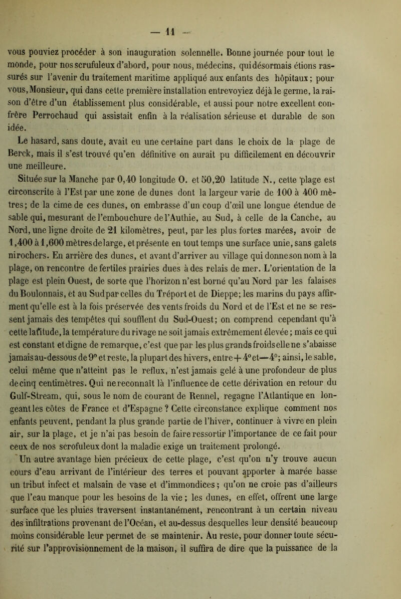 vous pouviez procéder à son inauguration solennelle. Bonne journée pour tout le monde, pour nosscrufuleux d’abord, pour nous, médecins, quidésormais étions ras- surés sur l’avenir du traitement maritime appliqué aux enfants des hôpitaux ; pour vous,Monsieur, qui dans cette première installation entrevoyiez déjà le germe, la rai- son d’être d’un établissement plus considérable, et aussi pour notre excellent con- frère Perrochaud qui assistait enfin à la réalisation sérieuse et durable de son idée. Le hasard, sans doute, avait eu une certaine part dans le choix de la plage de Berck, mais il s’est trouvé qu’en définitive on aurait pu difficilement en découvrir une meilleure. Située sur la Manche par 0,40 longitude O. et 50,20 latitude N., celte plage est circonscrite à l’Est par une zone de dunes dont la largeur varie de 100 à 400 mè- tres; de la cime de ces dunes, on embrasse d’un coup d’œil une longue étendue de sable qui, mesurant de l’embouchure del’Authie, au Sud, à celle de la Canche, au Nord, une ligne droite de 21 kilomètres, peut, par les plus fortes marées, avoir de 1,400 à 1,600 mètres de large, et présente en tout temps une surface unie, sans galets nirochers. En arrière des dunes, et avant d’arriver au village qui donne son nom à la plage, on rencontre de fertiles prairies dues à des relais de mer. L’orientation de la plage est plein Ouest, de sorte que l’horizon n’est borné qu’au Nord par les falaises du Boulonnais, et au Sudpar celles du Tréport et de Dieppe; les marins du pays affir- ment qu’elle est à la fois préservée des vents froids du Nord et de l’Est et ne se res- sent jamais des tempêtes qui soufflent du Sud-Ouest; on comprend cependant qu’à cette lat’itude, la température du rivage ne soit jamais extrêmement élevée ; mais ce qui est constant et digne de remarque, c’est que par les plus grands froids elle ne s’abaisse jamais au-dessous de 9° et reste, la plupart des hivers, entre+4° et—4°; ainsi, le sable, celui même que n’atteint pas le reflux, n’est jamais gelé à une profondeur déplus decinq centimètres. Qui ne reconnaît là l’influence de cette dérivation en retour du Gulf-Stream, qui, sous le nom de courant de Bennel, regagne l’Atlantique en lon- geant les côtes de France et d’Espagne ? Cette circonstance explique comment nos enfants peuvent, pendant la plus grande partie de l’hiver, continuer à vivre en plein air, sur la plage, et je n’ai pas besoin de faire ressortir l’importance de ce fait pour ceux de nos scrofuleux dont la maladie exige un traitement prolongé. Un autre avantage bien précieux de cette plage, c’est qu’on n’y trouve aucun cours d’eau arrivant de l’intérieur des terres et pouvant apporter à marée basse un tribut infect et malsain de vase et d’immondices ; qu’on ne croie pas d’ailleurs que l’eau manque pour les besoins de la vie ; les dunes, en effet, offrent une large surface que les pluies traversent instantanément, rencontrant à un certain niveau des infiltrations provenant de l’Océan, et au-dessus desquelles leur densité beaucoup moins considérable leur permet de se maintenir. Au reste, pour donner toute sécu- rité sur l’approvisionnement de la maison, il suffira de dire que la puissance de la