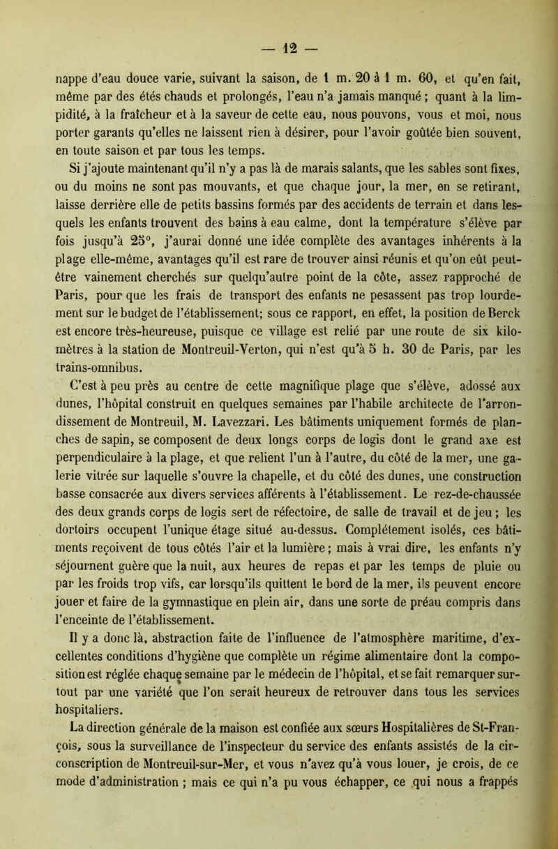 nappe d’eau douce varie, suivant la saison, de 1 m. 20 à 1 m. 60, et qu’en fait, même par des étés chauds et prolongés, l’eau n’a jamais manqué ; quant à la lim- pidité, à la fraîcheur et à la saveur de cette eau, nous pouvons, vous et moi, nous porter garants qu’elles ne laissent rien à désirer, pour l’avoir goûtée bien souvent, en toute saison et par tous les temps. Si j’ajoute maintenant qu’il n’y a pas là de marais salants, que les sables sont fixes, ou du moins ne sont pas mouvants, et que chaque jour, la mer, en se retirant, laisse derrière elle de petits bassins formés par des accidents de terrain et dans les- quels les enfants trouvent des bains à eau calme, dont la température s’élève par fois jusqu’à 25°, j’aurai donné une idée complète des avantages inhérents à la plage elle-même, avantages qu’il est rare de trouver ainsi réunis et qu’on eût peut- être vainement cherchés sur quelqu’autre point de la côte, assez rapproché de Paris, pour que les frais de transport des enfants ne pesassent pas trop lourde- ment sur le budget de l’établissement; sous ce rapport, en effet, la position deBerck est encore très-heureuse, puisque ce village est relié par une route de six kilo- mètres à la station de Monlreuil-Yerton, qui n’est qu’à 5 h. 30 de Paris, par les trains-omnibus. C’est à peu près au centre de cette magnifique plage que s’élève, adossé aux dunes, l’hôpital construit en quelques semaines par l’habile architecte de l’arron- dissement de Montreuil, M. Lavezzari. Les bâtiments uniquement formés de plan- ches de sapin, se composent de deux longs corps de logis dont le grand axe est perpendiculaire à la plage, et que relient l’un à l’autre, du côté de la mer, une ga- lerie vitrée sur laquelle s’ouvre la chapelle, et du côté des dunes, une construction basse consacrée aux divers services afférents à l’établissement. Le rez-de-chaussée des deux grands corps de logis sert de réfectoire, de salle de travail et de jeu ; les dortoirs occupent l’unique étage situé au-dessus. Complètement isolés, ces bâti- ments reçoivent de tous côtés l’air et la lumière ; mais à vrai dire, les enfants n’y séjournent guère que la nuit, aux heures de repas et par les temps de pluie ou par les froids trop vifs, car lorsqu’ils quittent le bord de la mer, ils peuvent encore jouer et faire de la gymnastique en plein air, dans une sorte de préau compris dans l’enceinte de l’établissement. Il y a donc là, abstraction faite de l’influence de l’atmosphère maritime, d’ex- cellentes conditions d’hygiène que complète un régime alimentaire dont la compo- sition est réglée chaque semaine par le médecin de l’hôpital, et se fait remarquer sur- tout par une variété que l’on serait heureux de retrouver dans tous les services hospitaliers. La direction générale de la maison est confiée aux sœurs Hospitalières de St-Fran- çois, sous la surveillance de l’inspecteur du service des enfants assistés de la cir- conscription de Montreuil-sur-Mer, et vous n’avez qu’à vous louer, je crois, de ce mode d’administration ; mais ce qui n’a pu vous échapper, ce qui nous a frappés