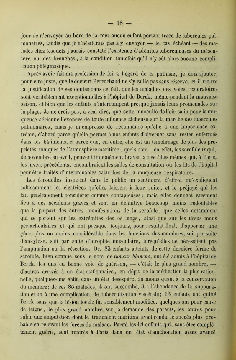 jour de n’envoyer au bord de la mer aucun enfant portant trace de tubercules pul- monaires, tandis que je n’hésiterais pas à y envoyer — le cas échéant — des ma- lades chez lesquels j’aurais constaté l’existence d’adénites tuberculeuses du mésen- tère ou des bronches , à la condition toutefois qu’il n’y eût alors aucune compli- cation phlegmasique. Après avoir fait ma profession de foi à l’égard de la phthisie, je dois ajouter, pour être juste, que le docteur Perrochaud ne s’y rallie pas sans réserve, et il trouve la justification de ses doutes dans ce fait, que les maladies des voies respiratoires sont véritablement exceptionnelles à l’hôpital de Berck, même pendant la mauvaise saison, et bien que les enfants n’interrompent presque jamais leurs promenades sur la plage. Je ne crois pas, à vrai dire, que cette innocuité de l’air salin pour la mu- queuse aérienne l’exonère de toute influence fâcheuse sur la marche des tubercules pulmonaires, mais je m’empresse de reconnaître qu’elle a une importance ex- trême, d’abord parce qu’elle permet à nos enfants d’hiverner sans rester enfermés dans les bâtiments, et parce que, en outre, elle est un témoignage déplus des pro- priétés toniques de l’atmosphère maritime ; quels sont, en effet, les scrofuleux qui, de novembre en avril, peuvent impunément braver la bise ? Les mêmes qui, à Paris, les hivers précédents, encombraient les salles de consultation ou les lits de l’hôpital pour être traités d’interminables catarrhes de la muqueuse respiratoire. Les écrouelles inspirent dans le public un sentiment d’effroi qu’expliquent suffisamment les cicatrices qu’elles laissent à leur suite, et le préjugé qui les fait généralement considérer comme contagieuses ; mais elles donnent rarement lieu à des accidents graves et sont en définitive beaucoup moins redoutables que la plupart des autres manifestations de la scrofule, que celles notamment qui se portent sur les extrémités des os longs, ainsi que sur les tissus mous périarliculaires et qui ont presque toujours, pour résultat final, d’apporter une gêne plus ou moins considérable dans les fonctions des membres, soit par suite d’ankylose, soit par suite d’atrophie musculaire, lorsqu’elles ne nécessitent pas l’amputation ou la résection. Or, 85 enfants atteints de celte dernière forme de scrofule, bien connue sous le nom de tumeur blanche, ont été admis à l’hôpital de Berck, les uns en bonne voie de guérison, — c’était le plus grand nombre, — d’autres arrivés à un état stationnaire, en dépit de la médication la plus ration- nelle, quelques-uns enfin dans un état désespéré, au moins quant à la conservation du membre; de ces 85 malades, 4 ont succombé, 3 à l’abondance de la suppura- tion et un à une complication de tuberculisation viscérale; 13 enfants ont quitté Berck sans que la lésion locale fût sensiblement modifiée, quelques-uns pour causé de teigne, le plus grand nombre sur la demande des parents, les autres pour subir une amputation dont le traitement maritime avait rendu le succès plus pro- bable en relevant les forces du malade. Parmi les 18 enfants qui, sans être complè- tement guéris, sont rentrés à Paris dans un état d’amélioration assez avancé