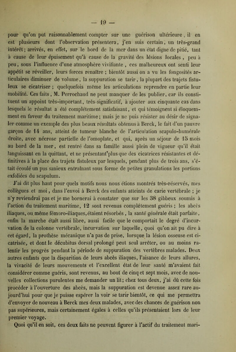 pour qu’on put raisonnablement compter sur une guérison ultérieure , il en est plusieurs dont l’observation présentera, j’en suis certain, un très-grand intérêt ; arrivés, en effet, sur le bord de la mer dans un état digne de pitié, tant à cause de leur épuisement qu’à cause de la gravité des lésions locales , peu à peu, sous l’influence d’une atmosphère vivifiante , ces malheureux ont senti leur appétit se réveiller, leurs forces renaître ; bientôt aussi on a vu les fongosités ar- ticulaires diminuer de volume, la suppuration se tarir, la plupart des trajets fistu- leux se cicatriser ; quelquefois même les articulations reprendre en partie leur mobilité. Ces faits , M. Perrochaud ne peut manquer de les publier, car ils consti- tuent un appoint très-important, très-significatif, à ajouter aux cinquante cas dans lesquels le résultat a été complètement satisfaisant, et qui témoignent si éloquem- ment en faveur du traitement maritime; mais je ne puis résister au désir de signa- ler comme un exemple des plus beaux résultats obtenus à Berck, le fait d’un pauvre garçon de 14 ans, atteint de tumeur blanche de l’articulation scapulo-humérale droite, avec nécrose partielle de l’omoplate, et qui, après un séjour de 15 mois au bord de la mer, est rentré dans sa famille aussi plein de vigueur qu’il était languissant en la quittant, et ne présentant?plus que des cicatrices résistantes et dé- finitives à la place des trajets fislnleux par lesquels, pendant plus de trois ans, s’é- tait écoulé un pus sanieux entraînant sous forme de petites granulations les portions exfoliées du scapulum. J’ai dit plus haut pour quels motifs nous nous étions montrés très-réservés, mes collègues et moi, dans l’envoi à Berck des enfants atteints de carie vertébrale ; je n’y reviendrai pas et je me bornerai à constater que sur les 38 gibbeux soumis à l’action du traitement maritime, 12 sont revenus complètement guéris ; les abcès iliaques, ou même fémoro-iliaques,étaient résorbés , la santé générale était parfaite, enfin la marche était aussi libre, aussi facile que le comportait le degré d’incur- vation de la colonne vertébrale, incurvation sur laquelle, quoi qu’on ait pu dire à cet égard, la prothèse mécanique n’a pas de prise, lorsque la lésion osseuse est ci- catrisée, et dont le décubitus dorsal prolongé peut seul arrêter, ou au moins ra- lentir les progrès pendant la période de suppuration des vertèbres malades. Deux autres enfants que la disparition de leurs abcès iliaques, l’aisance de leurs allures, la vivacité de leurs mouvements et l’excellent état de leur santé m’avaient fait considérer comme guéris, sont revenus, au bout de cinq et sept mois, avec de nou- velles collections purulentes me demander un lit; chez tous deux, j’ai dû cette fois procéder à l’ouverture des abcès, mais la suppuration est devenue assez rare au- jourd’hui pour que je puisse espérer la voir se tarir bientôt, ce qui me permettra d’envoyer de nouveau à Berck mes deux malades, avec des chances de guérison non pas supérieures, mais certainement égales à celles qu’ils présentaient lors de leur premier voyage. Quoi qu’il en soit, ces deux faits ne peuvent figurer à l’actif du traitement mari-