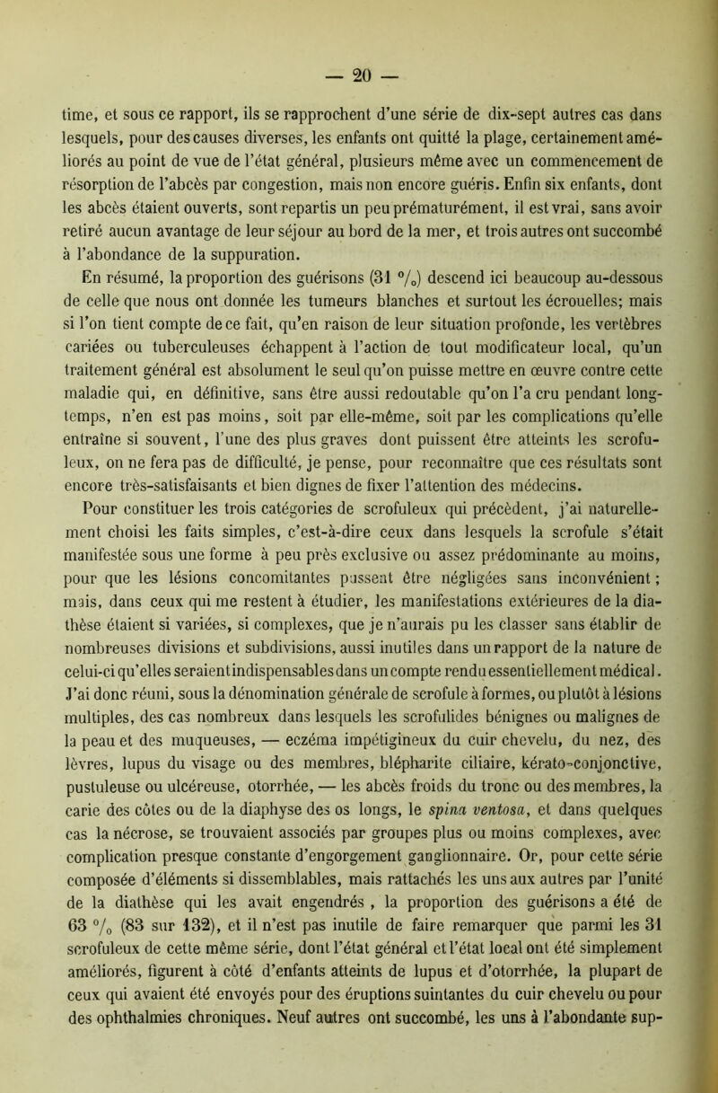 time, et sous ce rapport, ils se rapprochent d’une série de dix-sept autres cas dans lesquels, pour des causes diverses, les enfants ont quitté la plage, certainement amé- liorés au point de vue de l’état général, plusieurs même avec un commencement de résorption de l’abcès par congestion, mais non encore guéris. Enfin six enfants, dont les abcès étaient ouverts, sont repartis un peu prématurément, il est vrai, sans avoir retiré aucun avantage de leur séjour au bord de la mer, et trois autres ont succombé à l’abondance de la suppuration. En résumé, la proportion des guérisons (31 %) descend ici beaucoup au-dessous de celle que nous ont donnée les tumeurs blanches et surtout les écrouelles; mais si l’on tient compte de ce fait, qu’en raison de leur situation profonde, les vertèbres cariées ou tuberculeuses échappent à l’action de tout modificateur local, qu’un traitement général est absolument le seul qu’on puisse mettre en œuvre contre cette maladie qui, en définitive, sans être aussi redoutable qu’on l’a cru pendant long- temps, n’en est pas moins, soit par elle-même, soit par les complications qu’elle entraîne si souvent, l’une des plus graves dont puissent être atteints les scrofu- leux, on ne fera pas de difficulté, je pense, pour reconnaître que ces résultats sont encore très-satisfaisants et bien dignes de fixer l’attention des médecins. Pour constituer les trois catégories de scrofuleux qui précèdent, j’ai naturelle- ment choisi les faits simples, c’est-à-dire ceux dans lesquels la scrofule s’était manifestée sous une forme à peu près exclusive ou assez prédominante au moins, pour que les lésions concomitantes passent être négligées sans inconvénient ; mais, dans ceux qui me restent à étudier, les manifestations extérieures de la dia- thèse étaient si variées, si complexes, que je n’aurais pu les classer sans établir de nombreuses divisions et subdivisions, aussi inutiles dans un rapport de la nature de celui-ci qu’elles seraient indispensables dans un compte rendu essentiellement médical. J’ai donc réuni, sous la dénomination générale de scrofule à formes, ou plutôt à lésions multiples, des cas nombreux dans lesquels les scrofulides bénignes ou malignes de la peau et des muqueuses, — eczéma impétigineux du cuir chevelu, du nez, des lèvres, lupus du visage ou des membres, blépharite ciliaire, kérato-conjonctive, pustuleuse ou ulcéreuse, otorrhée, — les abcès froids du tronc ou des membres, la carie des côtes ou de la diaphyse des os longs, le spina ventosa, et dans quelques cas la nécrose, se trouvaient associés par groupes plus ou moins complexes, avec complication presque constante d’engorgement ganglionnaire. Or, pour cette série composée d’éléments si dissemblables, mais rattachés les uns aux autres par l’unité de la diathèse qui les avait engendrés , la proportion des guérisons a été de 63 % (83 sur 132), et il n’est pas inutile de faire remarquer que parmi les 31 scrofuleux de cette même série, dont l’état général et l’état local ont été simplement améliorés, figurent à côté d’enfants atteints de lupus et d’otorrhée, la plupart de ceux qui avaient été envoyés pour des éruptions suintantes du cuir chevelu ou pour des ophthalmies chroniques. Neuf autres ont succombé, les uns à l’abondante sup-