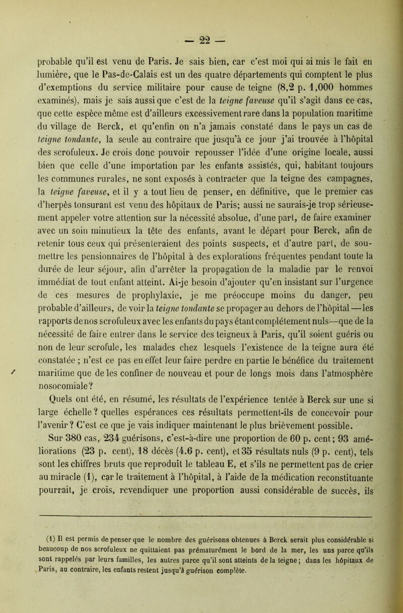 probable qu’il est venu de Paris. Je sais bien, car c’est moi qui ai mis le fait en lumière, que le Pas-de-Calais est un des quatre départements qui comptent le plus d’exemptions du service militaire pour cause de teigne (8,2 p. 1,000 hommes examinés), mais je sais aussi que c’est de la teigne faveuse qu’il s’agit dans ce cas, que cette espèce môme est d’ailleurs excessivement rare dans la population maritime du village de Berck, et qu’enfin on n’a jamais constaté dans le pays un cas de teigne tondante, la seule au contraire que jusqu’à ce jour j’ai trouvée à l’hôpital des scrofuleux. Je crois donc pouvoir repousser l’idée d’une origine locale, aussi bien que celle d’une importation par les enfants assistés, qui, habitant toujours les communes rurales, ne sont exposés à contracter que la teigne des campagnes, la teigne faveuse, et il y a tout lieu de penser, en définitive, que le premier cas d’herpès tonsurant est venu des hôpitaux de Paris; aussi ne saurais-je trop sérieuse- ment appeler votre attention sur la nécessité absolue, d’une part, de faire examiner avec un soin minutieux la tête des enfants, avant le départ pour Berck, afin de retenir tous ceux qui présenteraient des points suspects, et d’autre part, de sou- mettre les pensionnaires de l’hôpital à des explorations fréquentes pendant toute la durée de leur séjour, afin d’arrêter la propagation de la maladie par le renvoi immédiat de tout enfant atteint. Ai-je besoin d’ajouter qu’en insistant sur l’urgence de ces mesures de prophylaxie, je me préoccupe moins du danger, peu probable d’ailleurs, de voir la teigne tondante se propager au dehors de l’hôpital —les rapports de nos scrofuleux avec les enfants du pays étant complètement nuis—que de la nécessité de faire entrer dans le service des teigneux à Paris, qu’il soient guéris ou non de leur scrofule, les malades chez lesquels l’existence de la teigne aura été constatée ; n’est ce pas en effet leur faire perdre en partie le bénéfice du traitement maritime que de les confiner de nouveau et pour de longs mois dans l’atmosphère nosocomiale? Quels ont été, en résumé, les résultats de l’expérience tentée à Berck sur une si large échelle ? quelles espérances ces résultats permettent-ils de concevoir pour l’avenir? C’est ce que je vais indiquer maintenant le plus brièvement possible. Sur 380 cas, 234 guérisons, c’est-à-dire une proportion de 60 p. cent; 93 amé- liorations (23 p. cent), 18 décès (4.6 p. cent), et 33 résultats nuis (9 p. cent), tels sont les chiffres bruts que reproduit le tableau E, et s’ils ne permettent pas de crier au miracle (1), carie traitement à l’hôpital, à l’aide de la médication reconstituante pourrait, je crois, revendiquer une proportion aussi considérable de succès, ils (1) Il est permis de penser que le nombre des guérisons obtenues à Berck serait plus considérable si beaucoup de nos scrofuleux ne quittaient pas prématurément le bord de la mer, les uns parce qu’ils sont rappelés par leurs familles, les autres parce qu’il sont atteints de la teigne ; dans les hôpitaux de Paris, au contraire, les enfants restent jusqu’à guérison complète.